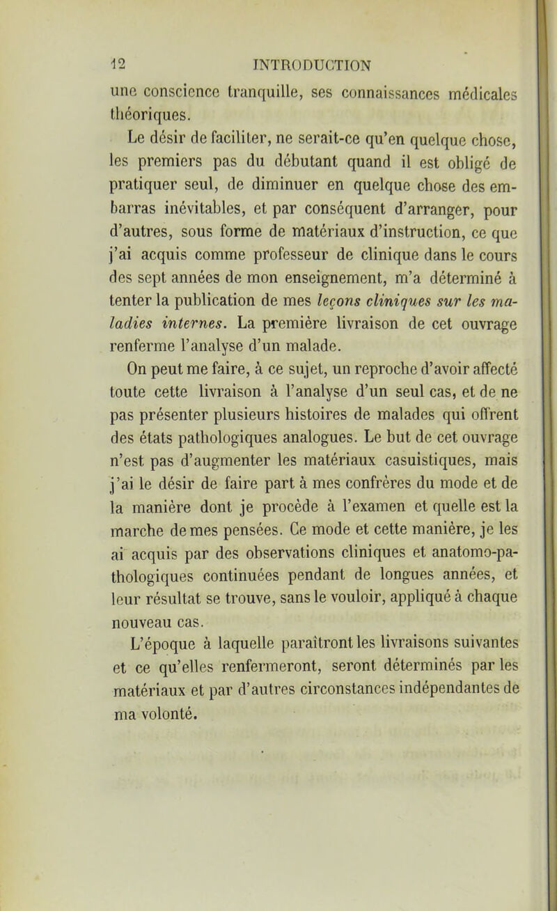 une conscience tranquille, ses connaissances médicales théoriques. Le désir de faciliter, ne serait-ce qu’en quelque chose, les premiers pas du débutant quand il est obligé de pratiquer seul, de diminuer en quelque chose des em- barras inévitables, et par conséquent d’arranger, pour d’autres, sous forme de matériaux d’instruction, ce que j’ai acquis comme professeur de clinique dans le cours des sept années de mon enseignement, m’a déterminé à tenter la publication de mes leçons cliniques sur les ma- ladies internes. La première livraison de cet ouvrage renferme l’analyse d’un malade. On peut me faire, à ce sujet, un reproche d’avoir affecté toute cette livraison à l’analyse d’un seul cas, et de ne pas présenter plusieurs histoires de malades qui offrent des états pathologiques analogues. Le but de cet ouvrage n’est pas d’augmenter les matériaux casuistiques, mais j’ai le désir de faire part à mes confrères du mode et de la manière dont je procède à l’examen et quelle est la marche de mes pensées. Ce mode et cette manière, je les ai acquis par des observations cliniques et anatomo-pa- thologiques continuées pendant de longues années, et leur résultat se trouve, sans le vouloir, appliqué à chaque nouveau cas. L’époque à laquelle paraîtront les livraisons suivantes et ce qu’elles renfermeront, seront déterminés par les matériaux et par d’autres circonstances indépendantes de ma volonté.