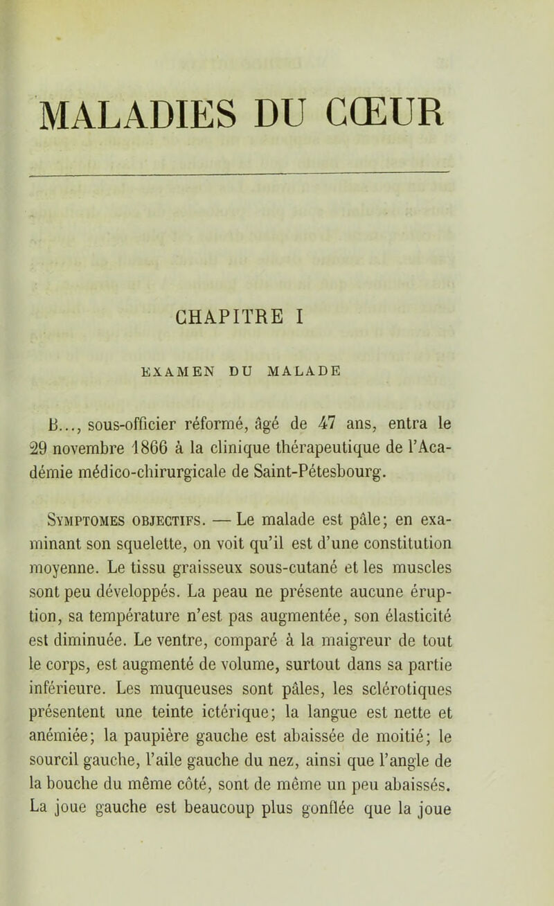 MALADIES DU CŒUR CHAPITRE I EXAMEN DU MALADE P..., sous-officier réformé, âgé de -47 ans, entra le 29 novembre 1866 à la clinique thérapeutique de l’Aca- démie médico-chirurgicale de Saint-Pétesbourg. Symptômes objectifs. — Le malade est pâle; en exa- minant son squelette, on voit qu’il est d’une constitution moyenne. Le tissu graisseux sous-cutané et les muscles sont peu développés. La peau ne présente aucune érup- tion, sa température n’est pas augmentée, son élasticité est diminuée. Le ventre, comparé à la maigreur de tout le corps, est augmenté de volume, surtout dans sa partie inférieure. Les muqueuses sont pâles, les sclérotiques présentent une teinte ictérique; la langue est nette et anémiée; la paupière gauche est ahaissée de moitié; le sourcil gauche, l’aile gauche du nez, ainsi que l’angle de la bouche du même côté, sont de même un peu abaissés. La joue gauche est beaucoup plus gonflée que la joue