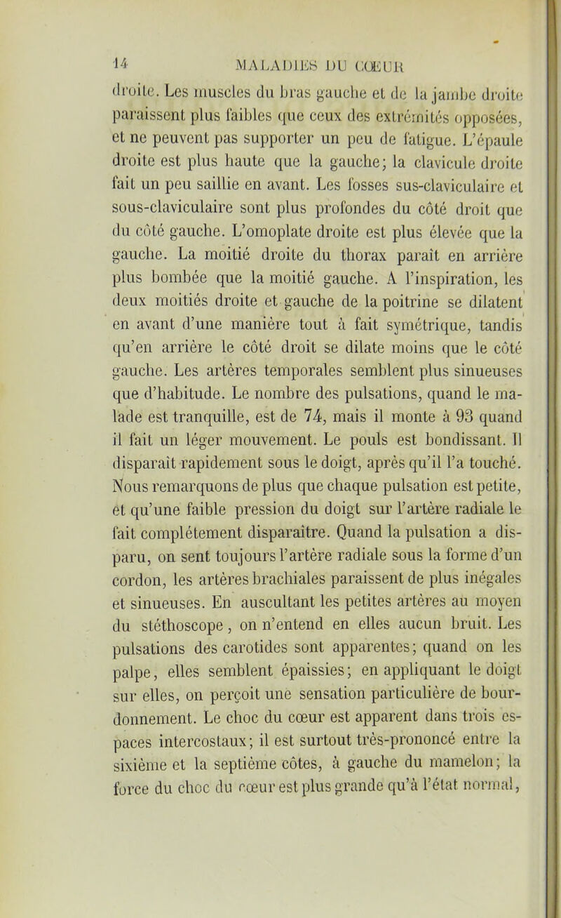 droite. Les muscles du bras gauche et de la jambe droite paraissent plus faibles que ceux des extrémités opposées, et ne peuvent pas supporter un peu de fatigue. L’épaule droite est plus haute que la gauche; la clavicule droite fait un peu saillie en avant. Les fosses sus-claviculaire et sous-claviculaire sont plus profondes du côté droit que du côté gauche. L’omoplate droite est plus élevée que la gauche. La moitié droite du thorax paraît en arrière plus bombée que la moitié gauche. A l’inspiration, les deux moitiés droite et gauche de la poitrine se dilatent en avant d’une manière tout à fait symétrique, tandis qu’en arrière le côté droit se dilate moins que le côté gauche. Les artères temporales semblent plus sinueuses que d’habitude. Le nombre des pulsations, quand le ma- lade est tranquille, est de 74, mais il monte à 93 quand il fait un léger mouvement. Le pouls est bondissant. Il disparait rapidement sous le doigt, après qu’il l’a touché. Nous remarquons de plus que chaque pulsation est petite, et qu’une faible pression du doigt sur l’artère radiale le fait complètement disparaître. Quand la pulsation a dis- paru, on sent toujours l’artère radiale sous la forme d’un cordon, les artères brachiales paraissent de plus inégales et sinueuses. En auscultant les petites artères au moyen du stéthoscope, on n’entend en elles aucun bruit. Les pulsations des carotides sont apparentes; quand on les palpe, elles semblent épaissies ; en appliquant le doigt sur elles, on perçoit une sensation particulière de bour- donnement. Le choc du cœur est apparent dans trois es- paces intercostaux; il est surtout très-prononcé entre la sixième et la septième côtes, à gauche du mamelon; la force du choc du cœur est plus grande qu’à l’état normal,