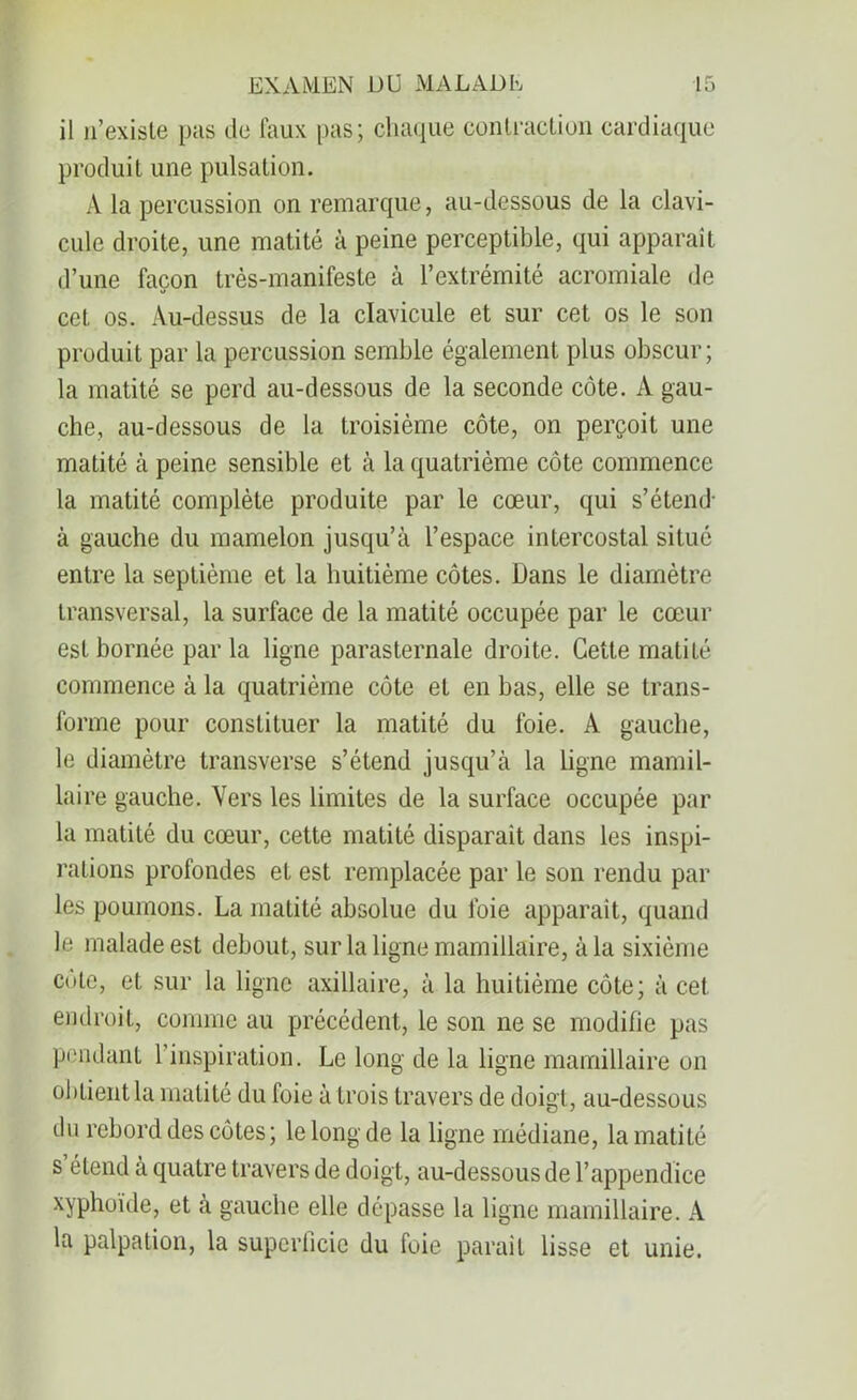 il n’existe pas de faux pas; chaque contraction cardiaque produit une pulsation. A la percussion on remarque, au-dessous de la clavi- cule droite, une matité à peine perceptible, qui apparaît d’une façon très-manifeste à l’extrémité acromiale de cet os. Au-dessus de la clavicule et sur cet os le son produit par la percussion semble également plus obscur; la matité se perd au-dessous de la seconde côte. A gau- che, au-dessous de la troisième côte, on perçoit une matité à peine sensible et à la quatrième côte commence la matité complète produite par le cœur, qui s’étend- à gauche du mamelon jusqu’à l’espace intercostal situé entre la septième et la huitième côtes. Dans le diamètre transversal, la surface de la matité occupée par le cœur est bornée par la ligne parasternale droite. Cette matité commence à la quatrième côte et en bas, elle se trans- forme pour constituer la matité du foie. A gauche, le diamètre transverse s’étend jusqu’à la ligne mamil- ia ire gauche. Vers les limites de la surface occupée par la matité du cœur, cette matité disparait dans les inspi- rations profondes et est remplacée par le son rendu par les poumons. La matité absolue du foie apparaît, quand le malade est debout, sur la ligne mamillaire, à la sixième cote, et sur la ligne axillaire, à la huitième côte; à cet endroit, comme au précédent, le son ne se modifie pas pendant l inspiration. Le long de la ligne mamillaire on obtient la matité du foie à trois travers de doigt, au-dessous du rebord des côtes ; le long de la ligne médiane, la matité s étend à quatre travers de doigt, au-dessous de l’appendice xyphoïde, et à gauche elle dépasse la ligne mamillaire. A la palpation, la superficie du foie parait lisse et unie.