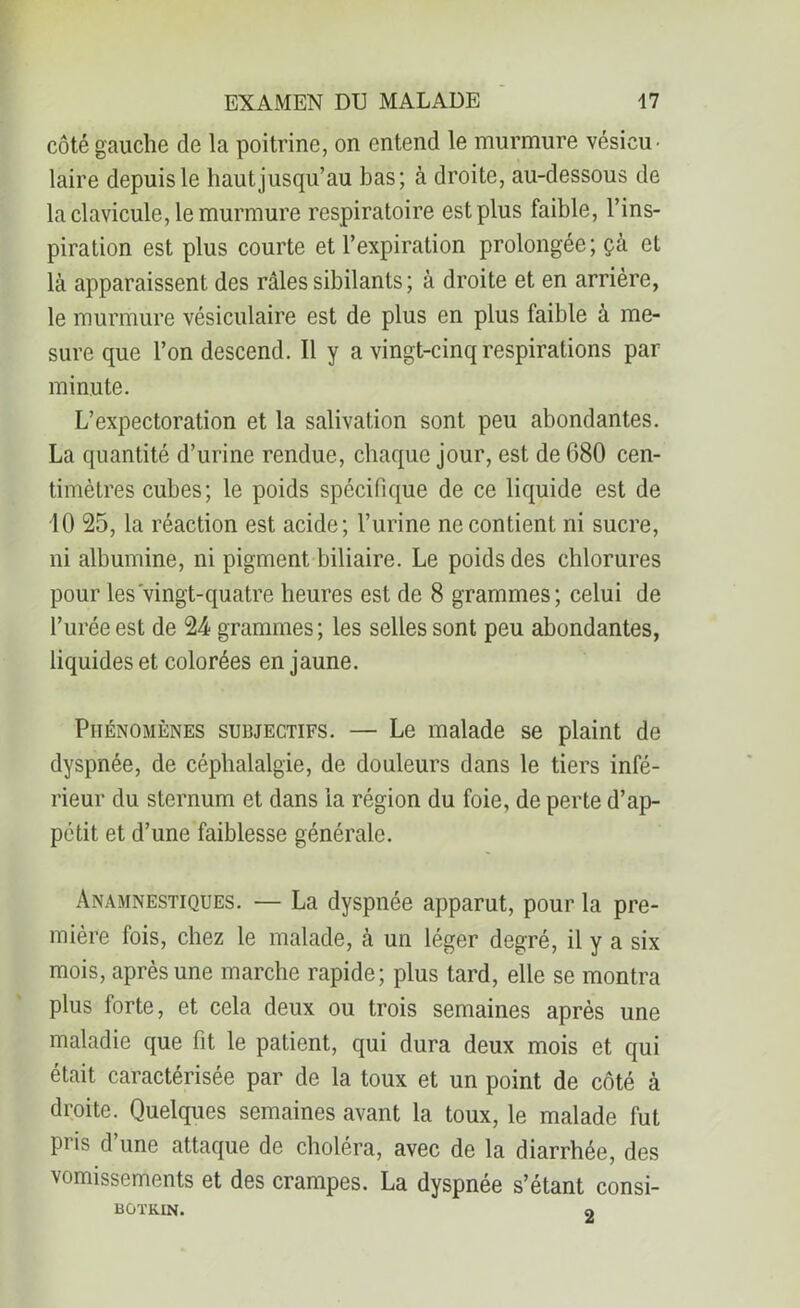 côté gauche de la poitrine, on entend le murmure vésicu- laire depuis le hautjusqu’au bas; à droite, au-dessous de la clavicule, le murmure respiratoire est plus faible, l’ins- piration est plus courte et l’expiration prolongée; çà et là apparaissent des râles sibilants ; à droite et en arrière, le murmure vésiculaire est de plus en plus faible à me- sure que l’on descend. Il y a vingt-cinq respirations par minute. L’expectoration et la salivation sont peu abondantes. La quantité d’urine rendue, chaque jour, est de 680 cen- timètres cubes; le poids spécifique de ce liquide est de 10 25, la réaction est acide; l’urine ne contient ni sucre, ni albumine, ni pigment biliaire. Le poids des chlorures pour les vingt-quatre heures est de 8 grammes; celui de l’urée est de 24 grammes; les selles sont peu abondantes, liquides et colorées en jaune. Phénomènes subjectifs. — Le malade se plaint de dyspnée, de céphalalgie, de douleurs dans le tiers infé- rieur du sternum et dans la région du foie, de perte d’ap- pétit et d’une faiblesse générale. Anamnestiques. — La dyspnée apparut, pour la pre- mière fois, chez le malade, à un léger degré, il y a six mois, après une marche rapide; plus tard, elle se montra plus forte, et cela deux ou trois semaines après une maladie que fit le patient, qui dura deux mois et qui était caractérisée par de la toux et un point de côté à droite. Quelques semaines avant la toux, le malade fut pris d une attaque de choléra, avec de la diarrhée, des vomissements et des crampes. La dyspnée s’étant consi- BOTKIN. O