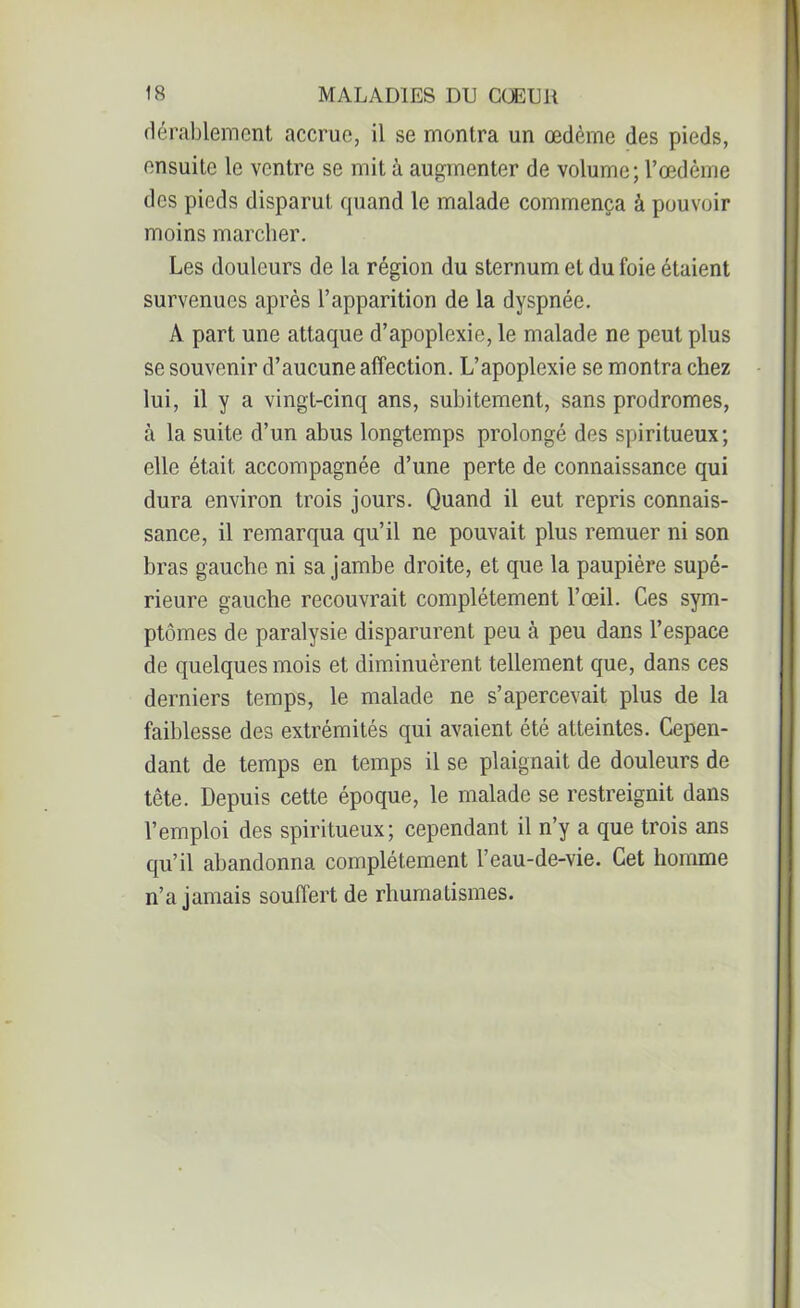 dérablement accrue, il se montra un œdème des pieds, ensuite le ventre se mit à augmenter de volume; l’œdème des pieds disparut quand le malade commença à pouvoir moins marcher. Les douleurs de la région du sternum et du foie étaient survenues après l’apparition de la dyspnée. A part une attaque d’apoplexie, le malade ne peut plus se souvenir d’aucune affection. L’apoplexie se montra chez lui, il y a vingt-cinq ans, subitement, sans prodromes, à la suite d’un abus longtemps prolongé des spiritueux; elle était accompagnée d’une perte de connaissance qui dura environ trois jours. Quand il eut repris connais- sance, il remarqua qu’il ne pouvait plus remuer ni son bras gauche ni sa jambe droite, et que la paupière supé- rieure gauche recouvrait complètement l’œil. Ces sym- ptômes de paralysie disparurent peu à peu dans l’espace de quelques mois et diminuèrent tellement que, dans ces derniers temps, le malade ne s’apercevait plus de la faiblesse des extrémités qui avaient été atteintes. Cepen- dant de temps en temps il se plaignait de douleurs de tête. Depuis cette époque, le malade se restreignit dans l’emploi des spiritueux; cependant il n’y a que trois ans qu’il abandonna complètement l’eau-de-vie. Cet homme n’a jamais souffert de rhumatismes.