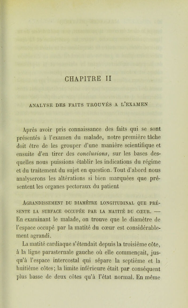 ANALYSE DES FAITS TROUVÉS A L’EXAMEN Après avoir pris connaissance des faits qui se sont présentés à l’examen du malade, notre première tâche doit être de les grouper d’une manière scientifique et ensuite d’en tirer des conclusions, sur les bases des- quelles nous puissions établir les indications du régime et du traitement du sujet en question. Tout d’abord nous analyserons les altérations si bien marquées que pré- sentent les organes pectoraux du patient Agrandissement du diamètre longitudinal que pré- sente LA SURFACE OCCUPÉE PAR LA MATITÉ DU CŒUR. — En examinant le malade, on trouve que le diamètre de l’espace occupé par la matité du cœur est considérable- ment agrandi. La matité cardiaque s’étendait depuis la troisième côte, à la ligne parasternale gauche où elle commençait, jus- qu’à l’espace intercostal qui sépare la septième et la huitième côtes; la limite inférieure était par conséquent plus basse de deux côtes qu’à l’état normal. En même