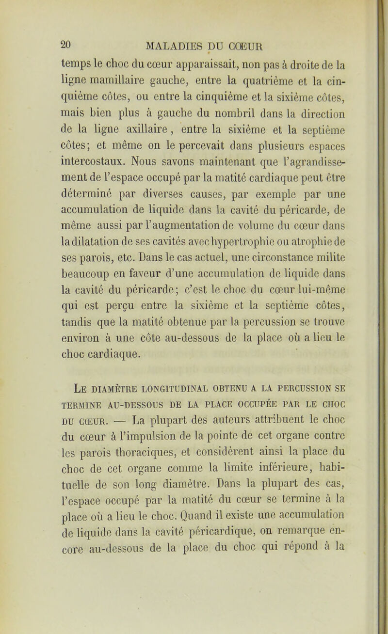 9 temps le choc du cœur apparaissait, non pas â droite de la ligne mamillaire gauche, entre la quatrième et la cin- quième côtes, ou entre la cinquième et la sixième côtes, mais bien plus à gauche du nombril dans la direction de la ligne axillaire, entre la sixième et la septième côtes; et même on le percevait dans plusieurs espaces intercostaux. Nous savons maintenant que l’agrandisse- ment de l’espace occupé par la matité cardiaque peut être déterminé par diverses causes, par exemple par une accumulation de liquide dans la cavité du péricarde, de même aussi par l’augmentation de volume du cœur dans ladilatation de ses cavités avec hypertrophie ou atrophie de ses parois, etc. Dans le cas actuel, une circonstance milite beaucoup en faveur d’une accumulation de liquide dans la cavité du péricarde ; c’est le choc du cœur lui-même qui est perçu entre la sixième et la septième côtes, tandis que la matité obtenue par la percussion se trouve environ à une côte au-dessous de la place où a lieu le choc cardiaque. Le diamètre longitudinal obtenu a la percussion se TERMINE AU-DESSOUS DE LA PLACE OCCUPÉE PAR LE CHOC du cœur. — La plupart des auteurs attribuent le choc du cœur à l’impulsion de la pointe de cet organe contre les parois thoraciques, et considèrent ainsi la place du choc de cet organe comme la limite inférieure, habi- tuelle de son long diamètre. Dans la plupart des cas, l’espace occupé par la matité du cœur se termine à la place où a lieu le choc. Quand il existe une accumulation de liquide dans la cavité péricardique, on remarque en- core au-dessous de la place du choc qui répond à la