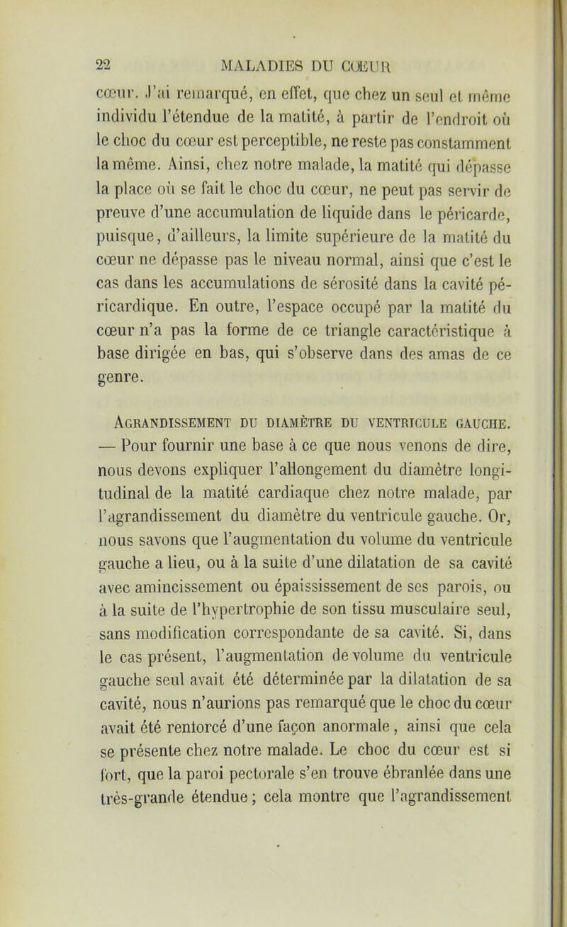 cœur. J’ai remarqué, en effet, que chez un seul et même individu l’étendue de la matité, à partir de l’endroit où le choc du cœur est perceptible, ne reste pas constamment la même. Ainsi, chez notre malade, la matité qui dépasse la place où se fait le choc du cœur, ne peut pas servir de preuve d’une accumulation de liquide dans le péricarde, puisque, d’ailleurs, la limite supérieure de la matité du cœur ne dépasse pas le niveau normal, ainsi que c’est le cas dans les accumulations de sérosité dans la cavité pé- ricardique. En outre, l’espace occupé par la matité du cœur n’a pas la forme de ce triangle caractéristique à base dirigée en bas, qui s’observe dans des amas de ce genre. Agrandissement du diamètre du ventricule gauche. — Pour fournir une base à ce que nous venons de dire, nous devons expliquer l’allongement du diamètre longi- tudinal de la matité cardiaque chez notre malade, par l’agrandissement du diamètre du ventricule gauche. Or, nous savons que l’augmentation du volume du ventricule gauche a lieu, ou à la suite d’une dilatation de sa cavité avec amincissement ou épaississement de ses parois, ou à la suite de l’hypertrophie de son tissu musculaire seul, sans modification correspondante de sa cavité. Si, dans le cas présent, l’augmentation de volume du ventricule gauche seul avait été déterminée par la dilatation de sa cavité, nous n’aurions pas remarqué que le choc du cœur avait été renforcé d’une façon anormale, ainsi que cela se présente chez notre malade. Le choc du cœur est si fort, que la paroi pectorale s’en trouve ébranlée dans une très-grande étendue ; cela montre que l’agrandissement
