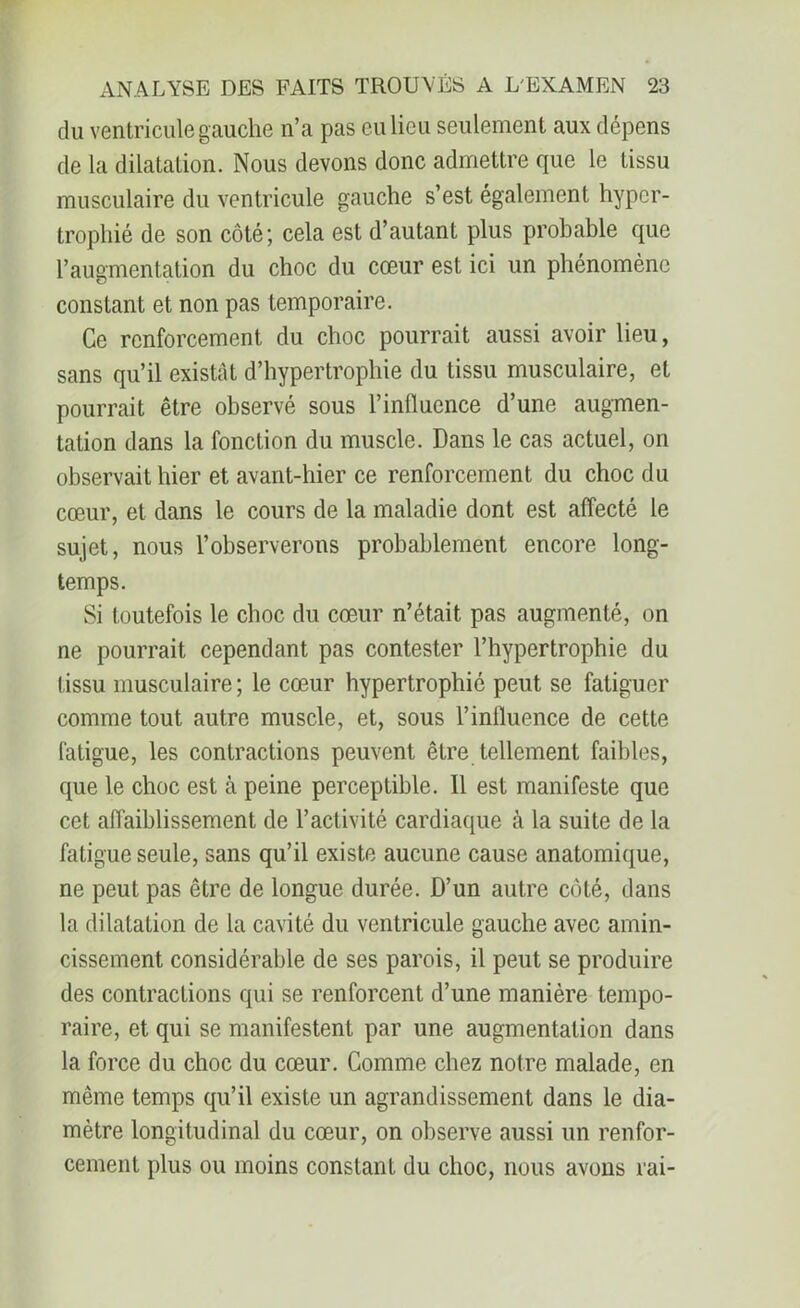 du ventricule gauche n’a pas eu lieu seulement aux dépens de la dilatation. Nous devons donc admettre que le tissu musculaire du ventricule gauche s’est également hyper- trophié de son côté; cela est d’autant plus probable que l’augmentation du choc du cœur est ici un phénomène constant et non pas temporaire. Ce renforcement du choc pourrait aussi avoir lieu, sans qu’il existât d’hypertrophie du tissu musculaire, et pourrait être observé sous l’influence d’une augmen- tation dans la fonction du muscle. Dans le cas actuel, on observait hier et avant-hier ce renforcement du choc du cœur, et dans le cours de la maladie dont est affecté le sujet, nous l’observerons probablement encore long- temps. Si toutefois le choc du cœur n’était pas augmenté, on ne pourrait cependant pas contester l’hypertrophie du tissu musculaire; le cœur hypertrophié peut se fatiguer comme tout autre muscle, et, sous l’influence de cette fatigue, les contractions peuvent être tellement faibles, que le choc est à peine perceptible. 11 est manifeste que cet affaiblissement de l’activité cardiaque à la suite de la fatigue seule, sans qu’il existe aucune cause anatomique, ne peut pas être de longue durée. D’un autre côté, dans la dilatation de la cavité du ventricule gauche avec amin- cissement considérable de ses parois, il peut se produire des contractions qui se renforcent d’une manière tempo- raire, et qui se manifestent par une augmentation dans la force du choc du cœur. Comme chez notre malade, en même temps qu’il existe un agrandissement dans le dia- mètre longitudinal du cœur, on observe aussi un renfor- cement plus ou moins constant du choc, nous avons rai-