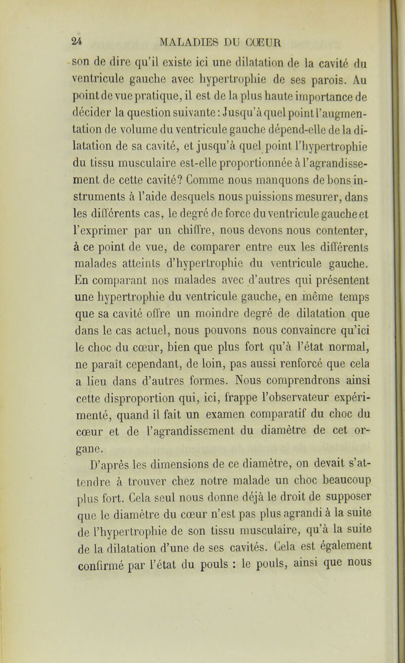 son de dire qu’il existe ici une dilatation de la cavité du ventricule gauche avec hypertrophie de ses parois. Au point de vue pratique, il est de la plus haute importance de décider la question suivante: Jusqu’à quel point l’augmen- tation de volume du ventricule gauche dépend-elle de la di- latation de sa cavité, et jusqu’à quel point l’hypertrophie du tissu musculaire est-elle proportionnée à l’agrandisse- ment de cette cavité? Comme nous manquons de bons in- struments à l’aide desquels nous puissions mesurer, dans les différents cas, le degré de force du ventricule gauche et l’exprimer par un chiffre, nous devons nous contenter, à ce point de vue, de comparer entre eux les différents malades atteints d’hypertrophie du ventricule gauche. En comparant nos malades avec d’autres qui présentent une hypertrophie du ventricule gauche, en même temps que sa cavité offre un moindre degré de dilatation que dans le cas actuel, nous pouvons nous convaincre qu’ici le choc du cœur, bien que plus fort qu’à l’état normal, ne paraît cependant, de loin, pas aussi renforcé que cela a lieu dans d’autres formes. Nous comprendrons ainsi cette disproportion qui, ici, frappe l’observateur expéri- menté, quand il fait un examen comparatif du choc du cœur et de l’agrandissement du diamètre de cet or- gane. D’après les dimensions de ce diamètre, on devait s’at- tendre à trouver chez notre malade un choc beaucoup plus fort. Cela seul nous donne déjà le droit de supposer que le diamètre du cœur n’est pas plus agrandi à la suite de l’hypertrophie de son tissu musculaire, qu’à la suite de la dilatation d’une de ses cavités. Cela est également confirmé par l’état du pouls : le pouls, ainsi que nous