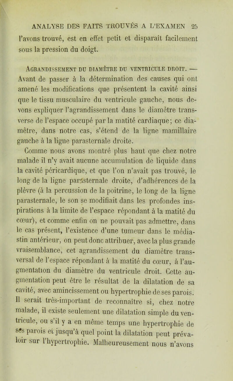 l’avons trouvé, est en effet petit et disparait facilement sous la pression du doigt. Agrandissement du diamètre du ventricule droit. — Avant de passer à la détermination des causes qui ont amené les modifications que présentent la cavité ainsi que le tissu musculaire du ventricule gauche, nous de- vons expliquer l’agrandissement dans le diamètre trans- verse de l’espace occupé parla matité cardiaque; ce dia- mètre, dans notre cas, s’étend de la ligne mamillaire gauche à la ligne parasternale droite. Comme nous avons montré plus haut que chez notre malade il n’y avait aucune accumulation de liquide dans la cavité péricardique, et que l’on n’avait pas trouvé, le long de la ligne parasternale droite, d’adhérences de la plèvre (à la percussion de la poitrine, le long de la ligne parasternale, le son se modifiait dans les profondes ins- pirations à la limite de l’espace répondant à la matité du cœur), et comme enfin on ne pouvait pas admettre, dans le cas présent, l’existence d’une tumeur dans le média- stin antérieur, on peut donc attribuer, avec la plus grande vraisemblance, cet agrandissement du diamètre trans- versal de l’espace répondant cà la matité du cœur, à l’au- gmentation du diamètre du ventricule droit. Cette au- gmentation peut être le résultat de la dilatation de sa cavité, avec amincissement ou hypertrophie de ses parois. Il serait très-important de reconnaître si, chez notre malade, il existe seulement une dilatation simple du ven- tiicule, ou s il y a en même temps une hypertrophie de ses parois et jusqu’à quel point la dilatation peut préva- loir sur l’hypertrophie. Malheureusement nous n’avons