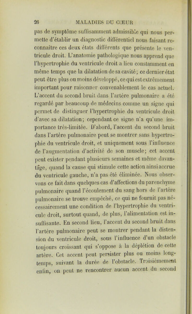 pas de symptôme suffisamment admissible qui nous per- mette d’établir un diagnostic différentiel nous faisant re- connaître ces deux états différents que présente le ven- tricule droit. L’anatomie pathologique nous apprend que l’hypertrophie du ventricule droit a lieu constamment en même temps que la dilatation de sa cavité; ce dernier état peut être plus ou moins développé, ce qui est extrêmement important pour raisonner convenablement le cas actuel. L’accent du second bruit dans l’artère pulmonaire a été regardé par beaucoup de médecins comme un signe qui permet de distinguer l’hypertrophie du ventricule droit d’avec sa dilatation; cependant ce signe n’a qu’une im- portance très-limitée. D’abord, l’accent du second bruit dans l’artère pulmonaire peut se montrer sans hypertro- phie du ventricule droit, et uniquement sous l’influence de l’augmentation d’activité de son muscle; cet accent peut exister pendant plusieurs semaines et même davan- tage, quand la cause qui stimule cette action ainsi accrue du ventricule gauche, n’a pas été éliminée. Nous obser- vons ce fait dans quelques cas d’affections du parenchyme pulmonaire quand l’écoulement du sang hors de l’artère pulmonaire se trouve empêché, ce qui ne fournit pas né- cessairement une condition de l’hypertrophie du ventri- cule droit, surtout quand, de plus, l’alimentation est in- suffisante. En second lieu, l’accent du second bruit dans l’artère pulmonaire peut se montrer pendant la disten- sion du ventricule droit, sous l’influence d un obstacle toujours croissant qui s’oppose à la déplétion de cette artère. Cet accent peut persister plus ou moins long- temps, suivant la durée de l’obstacle. Troisièmement enfin, on peut ne rencontrer aucun accent du second