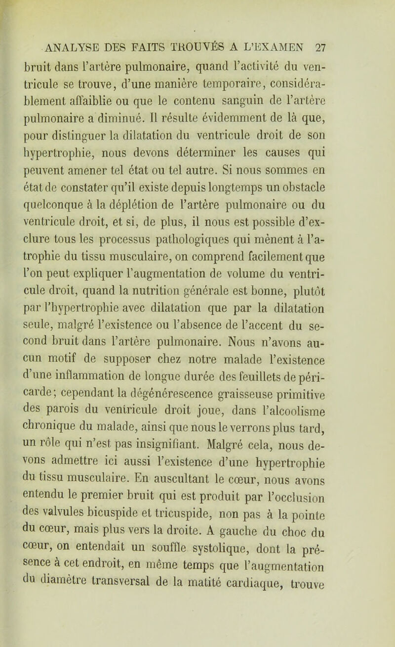 bruit dans l’artère pulmonaire, quand l’activité du ven- tricule se trouve, d’une manière temporaire, considéra- blement affaiblie ou que le contenu sanguin de l’artère pulmonaire a diminué. Il résulte évidemment de là que, pour distinguer la dilatation du ventricule droit de son hypertrophie, nous devons déterminer les causes qui peuvent amener tel état ou tel autre. Si nous sommes en état de constater qu’il existe depuis longtemps un obstacle quelconque à la déplétion de l’artère pulmonaire ou du ventricule droit, et si, de plus, il nous est possible d’ex- clure tous les processus pathologiques qui mènent à l’a- trophie du tissu musculaire, on comprend facilement que l’on peut expliquer l’augmentation de volume du ventri- cule droit, quand la nutrition générale est bonne, plutôt par l’hypertrophie avec dilatation que par la dilatation seule, malgré l’existence ou l’absence de l’accent du se- cond bruit dans l’artère pulmonaire. Nous n’avons au- cun motif de supposer chez notre malade l’existence d’une inflammation de longue durée des feuillets de péri- carde ; cependant la dégénérescence graisseuse primitive des parois du ventricule droit joue, dans l’alcoolisme chronique du malade, ainsi que nous le verrons plus tard, un rôle qui n’est, pas insignifiant. Malgré cela, nous de- vons admettre ici aussi l’existence d’une hypertrophie du tissu musculaire. En auscultant le cœur, nous avons entendu le premier bruit qui est produit par l’occlusion des valvules bicuspide et tricuspide, non pas à la pointe du cœur, mais plus vers la droite. A gauche du choc du cœur, on entendait un souffle systolique, dont la pré- sence à cet endroit, en même temps que l’augmentation du diamètre transversal de la matité cardiaque, trouve