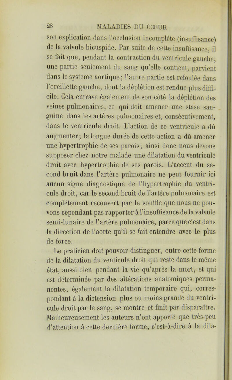 son explication dans l’occlusion incomplète (insuffisance) de la valvule bicuspide. Par suite de cette insuffisance, il se fait que, pendant la contraction du ventricule gauche, une partie seulement du sang qu’elle contient, parvient dans le système aortique; l’autre partie est refoulée dans l’oreillette gauche, dont la déplétion est rendue plus diffi- cile. Cela entrave également de son côté la déplétion des veines pulmonaires, ce qui doit amener une stase san- guine dans les artères pulmonaires et, consécutivement, dans le ventricule droit. L’action de ce ventricule a dù augmenter ; la longue durée de cette action a dù amener une hypertrophie de ses parois; ainsi donc nous devons supposer chez notre malade une dilatation du ventricule droit avec hypertrophie de ses parois. L’accent du se- cond bruit dans l’artère pulmonaire ne peut fournir ici aucun signe diagnostique de l’hypertrophie du ventri- cule droit, car le second bruit de l’artère pulmonaire est complètement recouvert par le souffle que nous ne pou- vons cependant pas rapporter à l’insuffisance de la valvule semi-lunaire de l’artère pulmonaire, parce que c’est dans la direction de l’aorte qu’il se fait entendre avec le plus de force. Le praticien doit pouvoir distinguer, outre cette forme de la dilatation du venticule droit qui reste dans le même état, aussi bien pendant la vie qu’après la mort, et qui est déterminée par des altérations anatomiques perma- nentes, également la dilatation temporaire qui, corres- pondant à la distension plus ou moins grande du ventri- cule droit par le sang, se montre et finit par disparaître. Malheureusement les auteurs n’ont apporté que très-peu d’attention à cette dernière forme, c’est-à-dire à la dila-