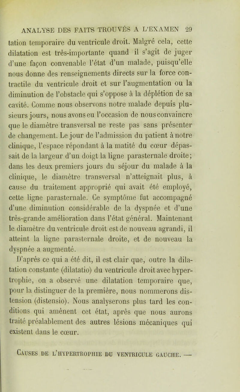 tation temporaire du ventricule droit. Malgré cela, cette dilatation est très-importante quand il s’agit de juger d’une façon convenable l’état d’un malade, puisqu’elle nous donne des renseignements directs sur la force con- tractile du ventricule droit et sur l’augmentation ou la diminution de l’obstacle qui s’oppose à la déplétion de sa cavité. Comme nous observons notre malade depuis plu- sieurs jours, nous avons eu l’occasion de nous convaincre que le diamètre transversal ne reste pas sans présenter de changement. Le jour de l’admission du patient à notre clinique, l’espace répondant à la matité du cœur dépas- sait de la largeur d’un doigt la ligne parasternale droite; dans les deux premiers jours du séjour du malade à la clinique, le diamètre transversal n’atteignait plus, à cause du traitement approprié qui avait été employé, cette ligne parasternale. Ce symptôme fut accompagné d’une diminution considérable de la dyspnée et d’une très-grande amélioration dans l’état général. Maintenant le diamètre du ventricule droit est de nouveau agrandi, il atteint la ligne parasternale droite, et de nouveau la dyspnée a augmenté. D’après ce qui a été dit, il est clair que, outre la dila- tation constante (dilatatio) du ventricule droit avec hyper- trophie, on a observé une dilatation temporaire que, pour la distinguer de la première, nous nommerons dis- tension (distensio). Nous analyserons plus tard les con- ditions qui amènent cet état, après que nous aurons traité préalablement des autres lésions mécaniques qui existent dans le cœur. Causes de l’hypertrophie du ventricule gauche. —