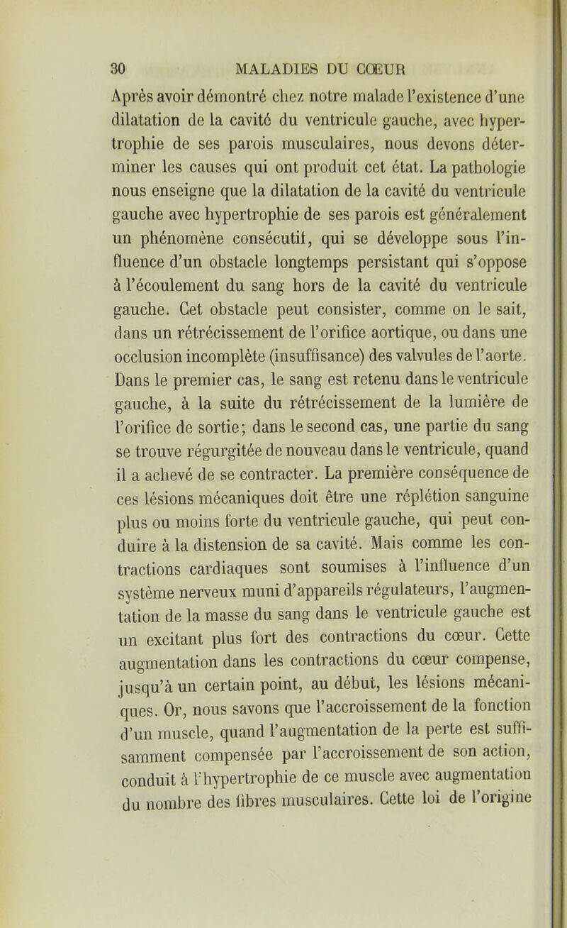 Après avoir démontré chez notre malade l’existence d’une dilatation de la cavité du ventricule gauche, avec hyper- trophie de ses parois musculaires, nous devons déter- miner les causes qui ont produit cet état. La pathologie nous enseigne que la dilatation de la cavité du ventricule gauche avec hypertrophie de ses parois est généralement un phénomène consécutif qui se développe sous l’in- fluence d’un obstacle longtemps persistant qui s’oppose à l’écoulement du sang hors de la cavité du ventricule gauche. Cet obstacle peut consister, comme on le sait, dans un rétrécissement de l’orifice aortique, ou dans une occlusion incomplète (insuffisance) des valvules de l’aorte. Dans le premier cas, le sang est retenu dans le ventricule gauche, à la suite du rétrécissement de la lumière de l’orifice de sortie; dans le second cas, une partie du sang se trouve régurgitée de nouveau dans le ventricule, quand il a achevé de se contracter. La première conséquence de ces lésions mécaniques doit être une réplétion sanguine plus ou moins forte du ventricule gauche, qui peut con- duire à la distension de sa cavité. Mais comme les con- tractions cardiaques sont soumises à l’influence d’un système nerveux muni d’appareils régulateurs, l’augmen- tation de la masse du sang dans le ventricule gauche est un excitant plus fort des contractions du cœur. Cette augmentation dans les contractions du cœur compense, jusqu’à un certain point, au début, les lésions mécani- ques. Or, nous savons que l’accroissement de la fonction d’un muscle, quand l’augmentation de la perte est suffi- samment compensée par l’accroissement de son action, conduit à l'hypertrophie de ce muscle avec augmentation du nombre des libres musculaires. Cette loi de l’origine