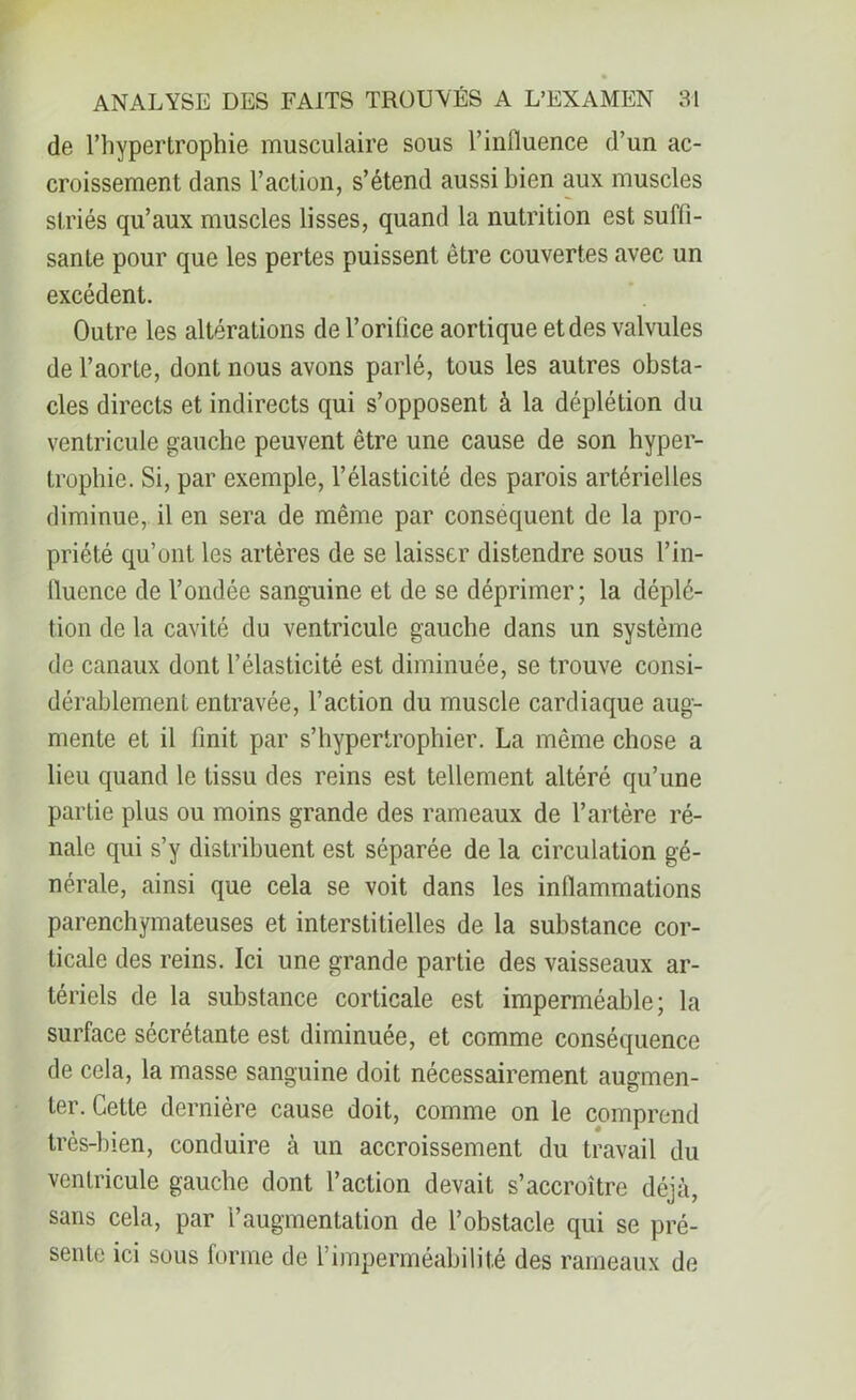 de l’hypertrophie musculaire sous l’influence d’un ac- croissement dans l’action, s’étend aussi bien aux muscles striés qu’aux muscles lisses, quand la nutrition est suffi- sante pour que les pertes puissent être couvertes avec un excédent. Outre les altérations de l’orifice aortique et des valvules de l’aorte, dont nous avons parlé, tous les autres obsta- cles directs et indirects qui s’opposent à la déplétion du ventricule gauche peuvent être une cause de son hyper- trophie. Si, par exemple, l’élasticité des parois artérielles diminue, il en sera de même par conséquent de la pro- priété qu’ont les artères de se laisser distendre sous l’in- fluence de l’ondée sanguine et de se déprimer; la déplé- tion de la cavité du ventricule gauche dans un système de canaux dont l’élasticité est diminuée, se trouve consi- dérablement entravée, l’action du muscle cardiaque aug- mente et il finit par s’hypertrophier. La même chose a lieu quand le tissu des reins est tellement altéré qu’une partie plus ou moins grande des rameaux de l’artère ré- nale qui s’y distribuent est séparée de la circulation gé- nérale, ainsi que cela se voit dans les inflammations parenchymateuses et interstitielles de la substance cor- ticale des reins. Ici une grande partie des vaisseaux ar- tériels de la substance corticale est imperméable; la surface sécrétante est diminuée, et comme conséquence de cela, la masse sanguine doit nécessairement augmen- ter. Cette dernière cause doit, comme on le comprend très-bien, conduire à un accroissement du travail du ventricule gauche dont l’action devait s’accroître déjà, sans cela, par l’augmentation de l’obstacle qui se pré- sente ici sous forme de l’imperméabilité des rameaux de