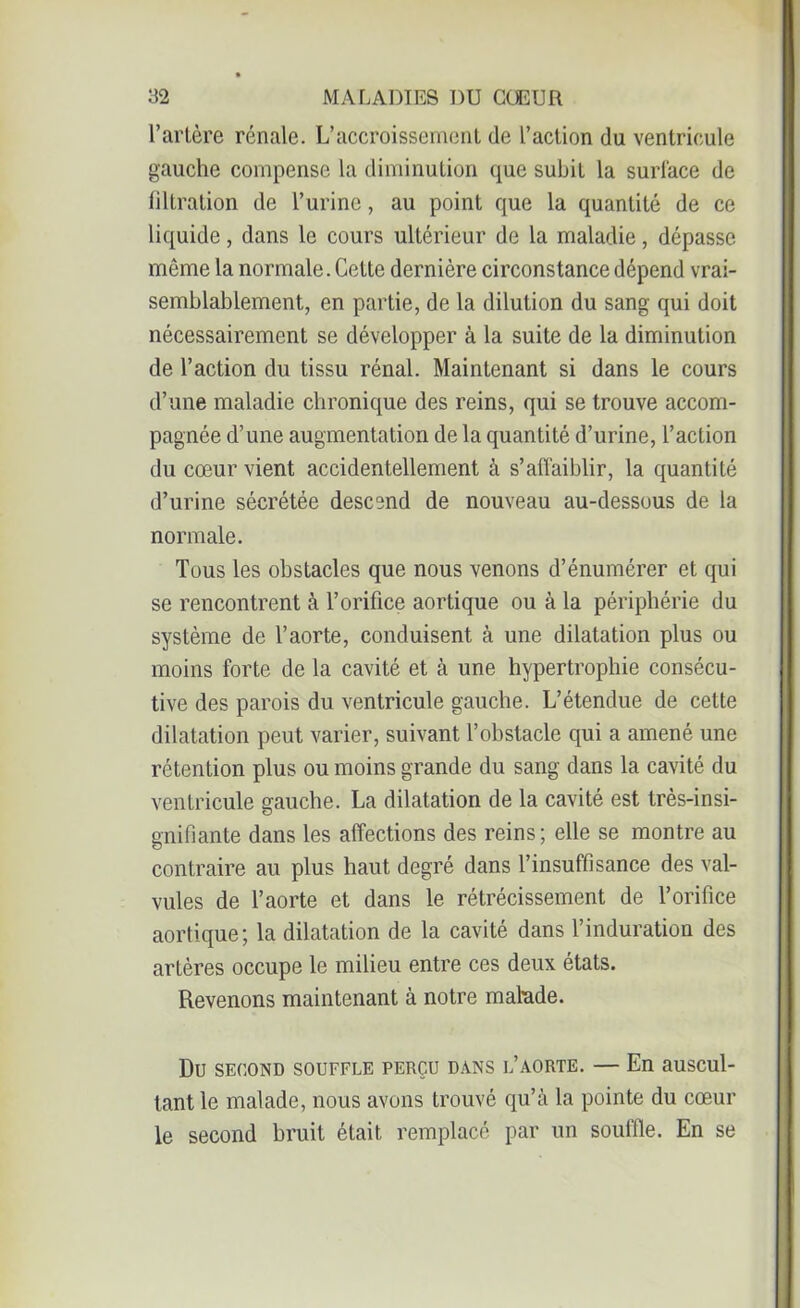 l’artère rénale. L’accroissement de l’action du ventricule gauche compense la diminution que subit la surface de filtration de l’urine, au point que la quantité de ce liquide, dans le cours ultérieur de la maladie, dépasse môme la normale. Cette dernière circonstance dépend vrai- semblablement, en partie, de la dilution du sang qui doit nécessairement se développer à la suite de la diminution de l’action du tissu rénal. Maintenant si dans le cours d’une maladie chronique des reins, qui se trouve accom- pagnée d’une augmentation de la quantité d’urine, l’action du cœur vient accidentellement à s’affaiblir, la quantité d’urine sécrétée descend de nouveau au-dessous de la normale. Tous les obstacles que nous venons d’énumérer et qui se rencontrent à l’orifice aortique ou à la périphérie du système de l’aorte, conduisent à une dilatation plus ou moins forte de la cavité et à une hypertrophie consécu- tive des parois du ventricule gauche. L’étendue de cette dilatation peut varier, suivant l’obstacle qui a amené une rétention plus ou moins grande du sang dans la cavité du ventricule gauche. La dilatation de la cavité est très-insi- gnifiante dans les affections des reins; elle se montre au contraire au plus haut degré dans l’insuffisance des val- vules de l’aorte et dans le rétrécissement de l’orifice aortique; la dilatation de la cavité dans l’induration des artères occupe le milieu entre ces deux états. Revenons maintenant à notre malude. Du SECOND SOUFFLE PERÇU DANS L’AORTE. — En aUSCUl- tant le malade, nous avons trouvé qu’à la pointe du cœur le second bruit était remplacé par un souffle. En se