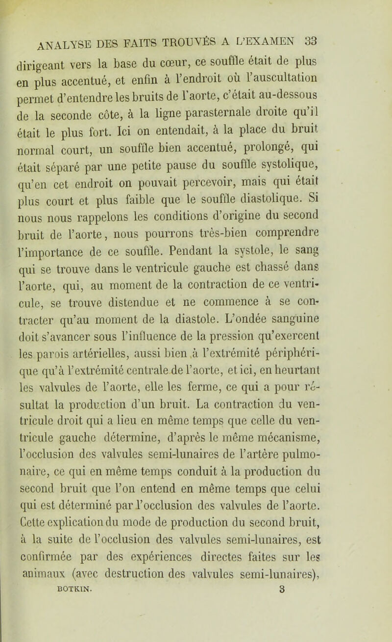 dirigeant vers la base du cœur, ce souffle était de plus en plus accentué, et enfin à l’endroit où l’auscultation permet d’entendre les bruits de l'aorte, c’était au-dessous de la seconde côte, à la ligne parasternale droite quil était le plus fort. Ici on entendait, à la place du bruit normal court, un souffle bien accentué, prolongé, qui était séparé par une petite pause du souffle systolique, qu’en cet endroit on pouvait percevoir, mais qui était plus court et plus faible que le souille diastolique. Si nous nous rappelons les conditions d’origine du second bruit de l’aorte, nous pourrons très-bien comprendre l’importance de ce souffle. Pendant la systole, le sang qui se trouve dans le ventricule gauche est chassé dans l’aorte, qui, au moment de la contraction de ce ventri- cule, se trouve distendue et ne commence à se con- tracter qu’au moment de la diastole. L’ondée sanguine doit s’avancer sous l’influence de la pression qu’exercent les parois artérielles, aussi bien ù l’extrémité périphéri- que qu’à l’extrémité centrale de l’aorte, et ici, en heurtant les valvules de l’aorte, elle les ferme, ce qui a pour ré- sultat la production d’un bruit. La contraction du ven- tricule droit qui a lieu en même temps que celle du ven- tricule gauche détermine, d’après le même mécanisme, l’occlusion des valvules semi-lunaires de l’artère pulmo- naire, ce qui en même temps conduit à la production du second bruit que l’on entend en même temps que celui qui est déterminé par l’occlusion des valvules de l’aorte. Celte explication du mode de production du second bruit, à la suite de l’occlusion des valvules semi-lunaires, est confirmée par des expériences directes faites sur les animaux (avec destruction des valvules semi-lunaires), BOTKIN. 3
