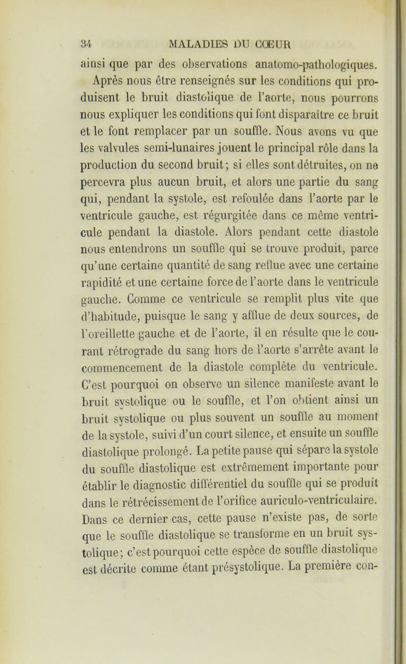 ainsi que par des observations anatomo-pathologiques. Après nous être renseignés sur les conditions qui pro- duisent le bruit diastolique de l’aorte, nous pourrons nous expliquer les conditions qui font disparaître ce bruit et le font remplacer par un souffle. Nous avons vu que les valvules semi-lunaires jouent le principal rôle dans la production du second bruit; si elles sont détruites, on ne percevra plus aucun bruit, et alors une partie du sang qui, pendant la systole, est refoulée dans l’aorte par le ventricule gauche, est régurgitée dans ce même ventri- cule pendant la diastole. Alors pendant cette diastole nous entendrons un souffle qui se trouve produit, parce qu’une certaine quantité de sang reflue avec une certaine rapidité et une certaine force de l’aorte dans le ventricule gauche. Comme ce ventricule se remplit plus vite que d’habitude, puisque le sang y afflue de deux sources, de l’oreillette gauche et de l’aorte, il en résulte que le cou- rant rétrograde du sang hors de l’aorte s’arrête avant le commencement de la diastole complète du ventricule. C’est pourquoi on observe un silence manifeste avant le bruit systolique ou le souffle, et l’on obtient ainsi un bruit systolique ou plus souvent un souffle au moment de la systole, suivi d’un court silence, et ensuite un souffle diastolique prolongé. La petite pause qui sépare la systole du souffle diastolique est extrêmement importante pour établir le diagnostic différentiel du souffle qui se produit dans le rétrécissement de l’orifice auriculo-ventriculaire. Dans ce dernier cas, cette pause n’existe pas, de sorte que le souffle diastolique se transforme en un bruit sys- tolique; c’est pourquoi cette espèce de souille diastolique est décrite comme étant présystolique. La première con-