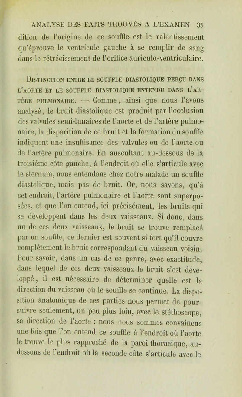 dition de l’origine de ce souffle est le ralentissement qu’éprouve le ventricule gauche à se remplir de sang- dans le rétrécissement de l'orifice auriculo-ventriculaire. Distinction entre le souffle diastolique perçu dans l’aorte et le souffle diastolique entendu dans l’ar- tère pulmonaire. — Comme, ainsi que nous l’avons analysé, le bruit diastolique est produit par l’occlusion des valvules semi-lunaires de l’aorte et de l’artère pulmo- naire, la disparition de ce bruit et la formation du souffle indiquent une insuffisance des valvules ou de l’aorte ou de l’artère pulmonaire. En auscultant au-dessous de la troisième côte gauche, à l’endroit où elle s’articule avec le sternum, nous entendons chez notre malade un souffle diastolique, mais pas de bruit. Or, nous savons, qu’à cet endroit, l’artère pulmonaire et l’aorte sont superpo- sées, et que l’on entend, ici précisément, les bruits qui se développent dans les deux vaisseaux. Si donc, dans un de ces deux vaisseaux, le bruit se trouve remplacé par un souffle, ce dernier est souvent si fort qu’il couvre complètement le bruit correspondant du vaisseau voisin. Pour savoir, dans un cas de ce genre, avec exactitude, dans lequel de ces deux vaisseaux le bruit s’est déve- loppé , il est nécessaire de déterminer quelle est la direction du vaisseau où le souffle se continue. La dispo- sition anatomique de ces parties nous permet de pour- suivre seulement, un peu plus loin, avec le stéthoscope, sa direction de l’aorte : nous nous sommes convaincus une fois que l’on entend ce souffle à l’endroit où l’aorte le trouve le plus rapproché de la paroi thoracique, au- dessous de l’endroit où la seconde côte s’articule avec le