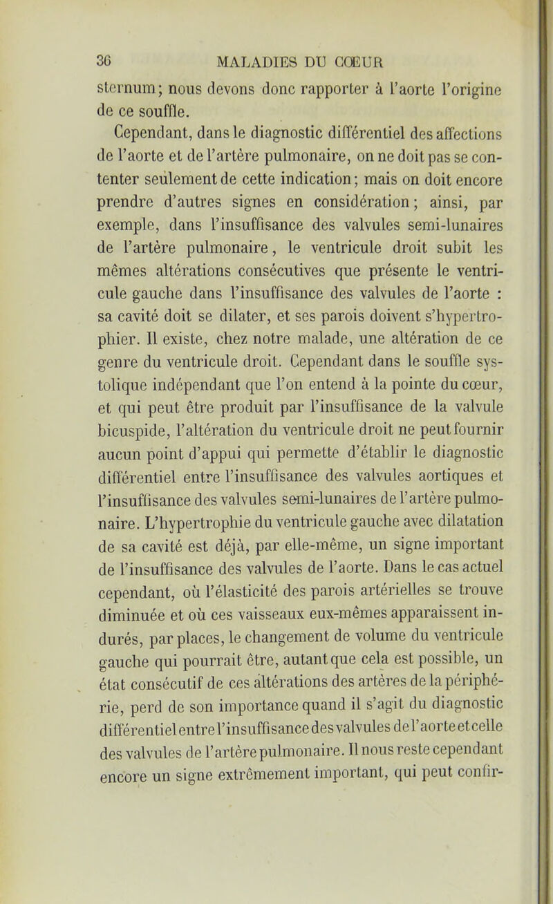 sternum; nous devons donc rapporter à l’aorte l’origine de ce souffle. Cependant, dans le diagnostic différentiel désaffections de l’aorte et de l’artère pulmonaire, on ne doit pas se con- tenter seulement de cette indication ; mais on doit encore prendre d’autres signes en considération ; ainsi, par exemple, dans l’insuffisance des valvules semi-lunaires de l’artère pulmonaire, le ventricule droit subit les mêmes altérations consécutives que présente le ventri- cule gauche dans l’insuffisance des valvules de l’aorte : sa cavité doit se dilater, et ses parois doivent s’hypertro- phier. Il existe, chez notre malade, une altération de ce genre du ventricule droit. Cependant dans le souffle sys- tolique indépendant que l’on entend à la pointe du cœur, et qui peut être produit par l’insuffisance de la valvule bicuspide, l’altération du ventricule droit ne peut fournir aucun point d’appui qui permette d’établir le diagnostic différentiel entre l’insuffisance des valvules aortiques et l’insuffisance des valvules semi-lunaires de l’artère pulmo- naire. L’hypertrophie du ventricule gauche avec dilatation de sa cavité est déjà, par elle-même, un signe important de l’insuffisance des valvules de l’aorte. Dans le cas actuel cependant, où l’élasticité des parois artérielles se trouve diminuée et où ces vaisseaux eux-mêmes apparaissent in- durés, par places, le changement de volume du ventricule gauche qui pourrait être, autant que cela est possible, un état consécutif de ces altérations des artères de la périphé- rie, perd de son importance quand il s’agit du diagnostic différentiel entre l’insuffisance des valvules de l’aorte et celle des valvules de l’artère pulmonaire. Il nous reste cependant encore un signe extrêmement important, qui peut confir-