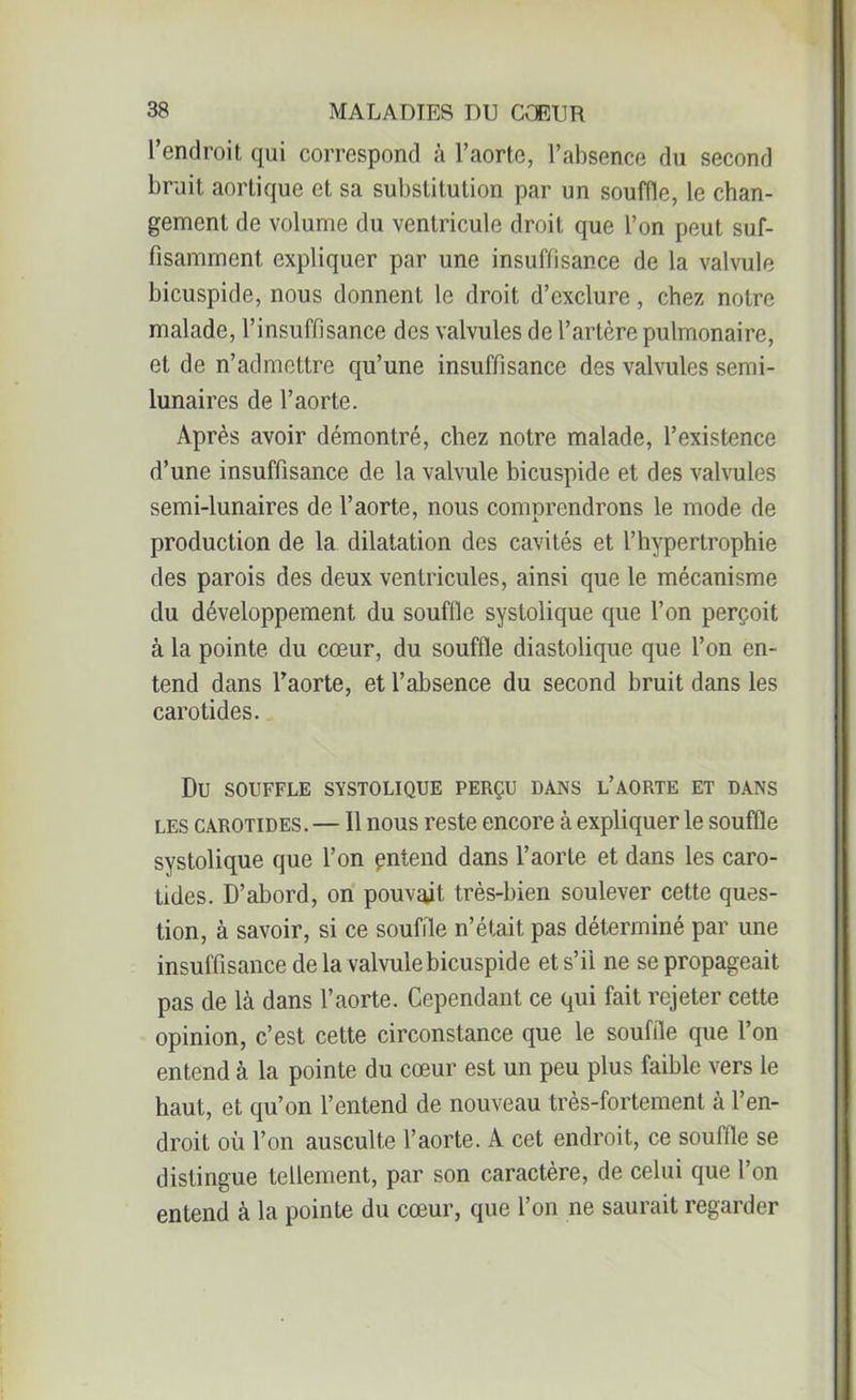 l’endroit qui correspond à l’aorte, l’absence du second bruit aortique et sa substitution par un souffle, le chan- gement de volume du ventricule droit que l’on peut suf- fisamment, expliquer par une insuffisance de la valvule bicuspide, nous donnent le droit d’exclure, chez notre malade, l’insuffisance des valvules de l’artère pulmonaire, et de n’admettre qu’une insuffisance des valvules semi- lunaires de l’aorte. Après avoir démontré, chez notre malade, l’existence d’une insuffisance de la valvule bicuspide et des valvules semi-lunaires de l’aorte, nous comprendrons le mode de production de la dilatation des cavités et l’hypertrophie des parois des deux ventricules, ainsi que le mécanisme du développement du souffle systolique que l’on perçoit à la pointe du cœur, du souffle diastolique que l’on en- tend dans l’aorte, et l’absence du second bruit dans les carotides. Du SOUFFLE SYSTOLIQUE PERÇU DANS L’AORTE ET DANS les carotides. — Il nous reste encore à expliquer le souffle systolique que l’on pntend dans l’aorte et dans les caro- tides. D’abord, on pouvait très-bien soulever cette ques- tion, à savoir, si ce souffle n’était pas déterminé par une insuffisance de la valvule bicuspide et s’il ne se propageait pas de là dans l’aorte. Cependant ce qui fait rejeter cette opinion, c’est cette circonstance que le souffle que l’on entend à la pointe du cœur est un peu plus faible vers le haut, et qu’on l’entend de nouveau très-fortement à l’en- droit où l’on ausculte l’aorte. A cet endroit, ce souffle se distingue tellement, par son caractère, de celui que l’on entend à la pointe du cœur, que l’on ne saurait regarder