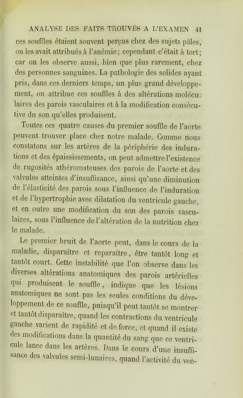 ces souffles étaient souvent perçus chez des sujets pâles, on les avait attribués à l’anémie; cependant c’était à tort; car on les observe aussi, bien cpie plus rarement, chez des personnes sanguines. La pathologie des solides ayant pris, dans ces derniers temps, un plus grand développe- ment, on attribue ces souffles à des altérations molécu: laires des parois vasculaires et à la modification consécu- tive du son qu’elles produisent. Toutes ces quatre causes du premier souffle de l’aorte peuvent trouver place chez notre malade. Comme nous constatons sur les artères de la périphérie des indura- tions et des épaississements, on peut admettre l’existence de rugosités athéromateuses des parois de l’aorte et des valvules atteintes d’insuffisance, ainsi qu’une diminution de 1 élasticité des parois sous l’influence de l’induration et de l’hypertrophie avec dilatation du ventricule gauche, et en outre une modification du son des parois vascu- laires, sous l’influence de l’altération de la nutrition chez le malade. Le premier bruit de l’aorte peut, dans le cours de la maladie, disparaître et reparaître, être tantôt long et tantôt court. Cette instabilité que l’on observe dans les diverses altérations anatomiques des parois artérielles qui produisent le souffle, indique que les lésions anatomiques ne sont pas les seules conditions du déve- loppement de ce souffle, puisqu’il peut tantôt se montrer et tantôt disparaître, quand les contractions du ventricule gauche varient de rapidité et de force, et quand il existe des modifications dans la quantité du sang que ce ventri- cule lance dans les artères. Dans le cours d’une insuffi- sance des valvules semi-lunaires, quand l’activité du ven-