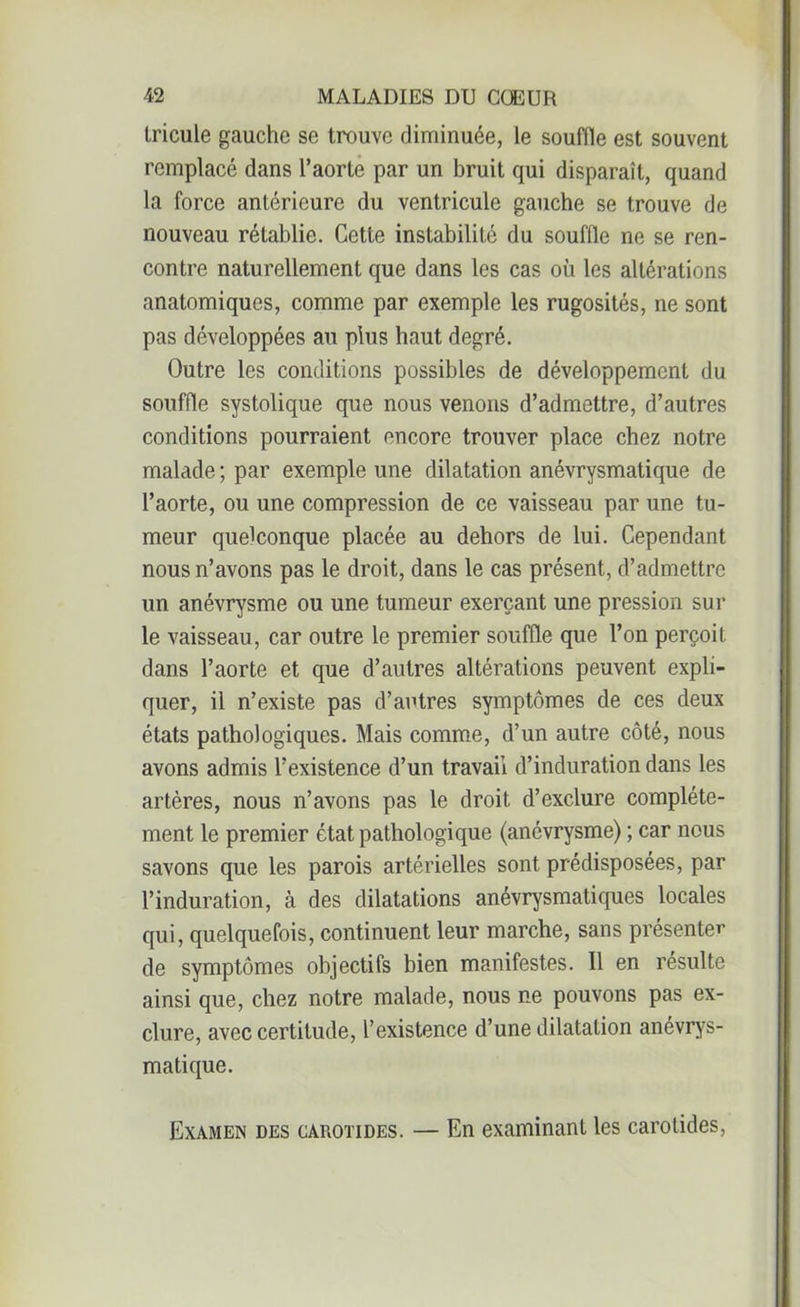 tricule gauche se trouve diminuée, le souffle est souvent remplacé dans l’aorte par un bruit qui disparaît, quand la force antérieure du ventricule gauche se trouve de nouveau rétablie. Cette instabilité du souffle ne se ren- contre naturellement que dans les cas où les altérations anatomiques, comme par exemple les rugosités, ne sont pas développées au plus haut degré. Outre les conditions possibles de développement du souffle systolique que nous venons d’admettre, d’autres conditions pourraient encore trouver place chez notre malade ; par exemple une dilatation anévrysmatique de l’aorte, ou une compression de ce vaisseau par une tu- meur quelconque placée au dehors de lui. Cependant nous n’avons pas le droit, dans le cas présent, d’admettre un anévrysme ou une tumeur exerçant une pression sur le vaisseau, car outre le premier souffle que l’on perçoit dans l’aorte et que d’autres altérations peuvent expli- quer, il n’existe pas d’autres symptômes de ces deux états pathologiques. Mais comme, d’un autre côté, nous avons admis l’existence d’un travail d’induration dans les artères, nous n’avons pas le droit d’exclure complète- ment le premier état pathologique (anévrysme) ; car nous savons que les parois artérielles sont prédisposées, par l’induration, à des dilatations anévrysmatiques locales qui, quelquefois, continuent leur marche, sans présenter de symptômes objectifs bien manifestes. Il en resuite ainsi que, chez notre malade, nous ne pouvons pas ex- clure, avec certitude, l’existence d’une dilatation anévrys- matique. Examen des carotides. — En examinant les carotides,