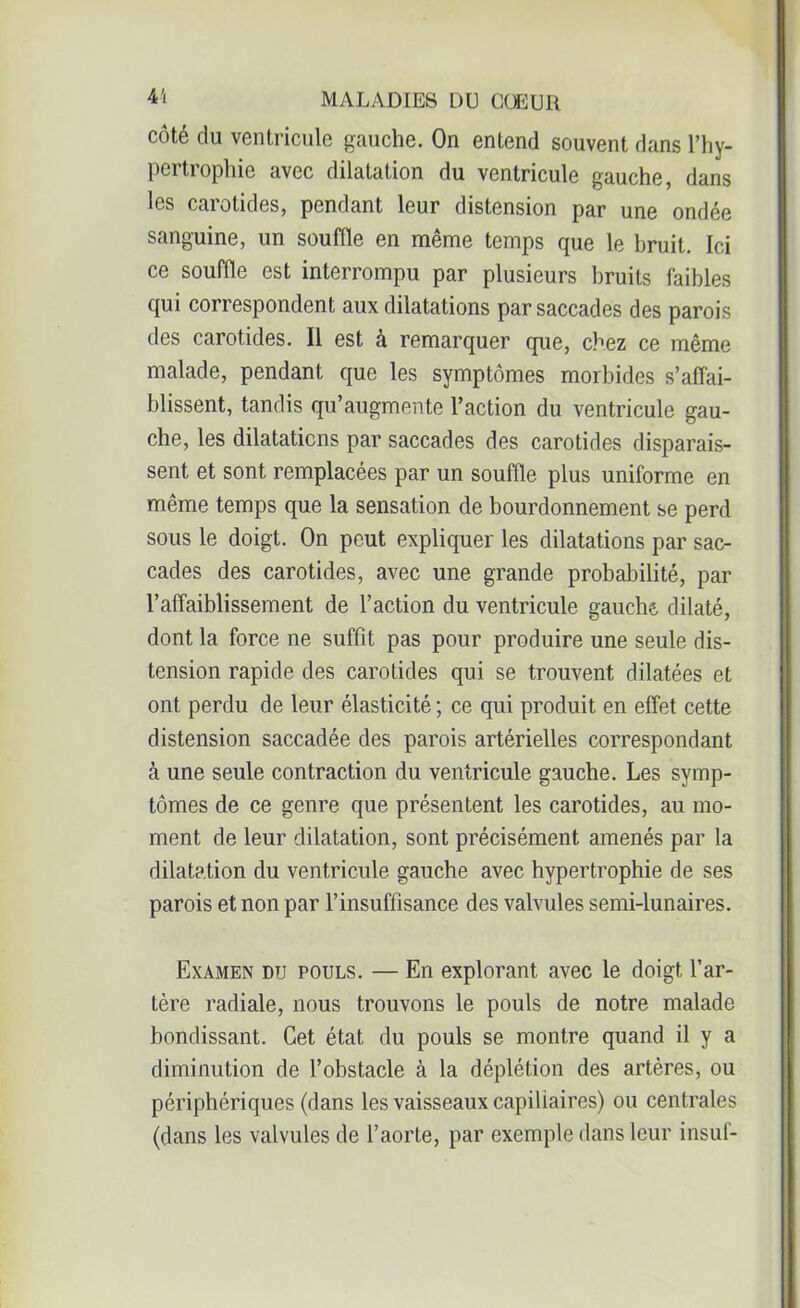côté du ventricule gauche. On entend souvent dans l’hy- pertrophie avec dilatation du ventricule gauche, dans les carotides, pendant leur distension par une ondée sanguine, un souffle en même temps que le hruit. Ici ce souffle est interrompu par plusieurs bruits faibles qui correspondent aux dilatations par saccades des parois des carotides. Il est à remarquer que, chez ce même malade, pendant que les symptômes morbides s’affai- blissent, tandis qu’augmente l’action du ventricule gau- che, les dilatations par saccades des carotides disparais- sent et sont remplacées par un souffle plus uniforme en même temps que la sensation de bourdonnement se perd sous le doigt. On peut expliquer les dilatations par sac- cades des carotides, avec une grande probabilité, par l’affaiblissement de l’action du ventricule gauche dilaté, dont la force ne suffît pas pour produire une seule dis- tension rapide des carotides qui se trouvent dilatées et ont perdu de leur élasticité ; ce qui produit en effet cette distension saccadée des parois artérielles correspondant à une seule contraction du ventricule gauche. Les symp- tômes de ce genre que présentent les carotides, au mo- ment de leur dilatation, sont précisément amenés par la dilatation du ventricule gauche avec hypertrophie de ses parois et non par l’insuffisance des valvules semi-lunaires. Examen du pouls. — En explorant avec le doigt l’ar- tère radiale, nous trouvons le pouls de notre malade bondissant. Cet état du pouls se montre quand il y a diminution de l’obstacle à la déplétion des artères, ou périphériques (dans les vaisseaux capillaires) ou centrales (dans les valvules de l’aorte, par exemple dans leur insuf-