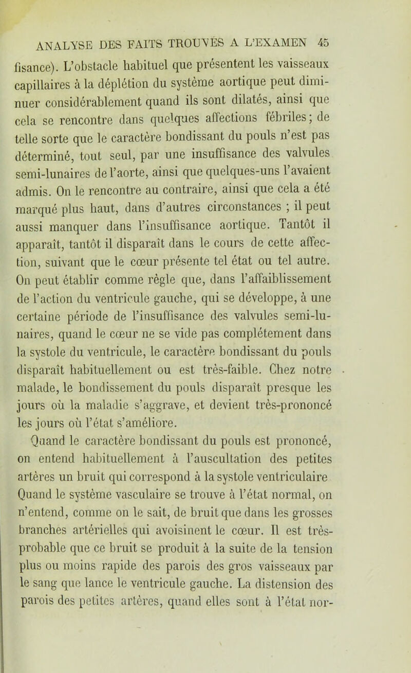 iisance). L’obstacle habituel que présentent les vaisseaux capillaires à la déplétion du système aortique peut dimi- nuer considérablement quand ils sont dilatés, ainsi que cela se rencontre dans quelques affections fébriles ; de telle sorte que le caractère bondissant du pouls n’est pas déterminé, tout seul, par une insuffisance des valvules semi-lunaires de l’aorte, ainsi que quelques-uns 1 avaient admis. On le rencontre au contraire, ainsi que cela a été marqué plus haut, dans d’autres circonstances ; il peut aussi manquer dans l’insuffisance aortique. Tantôt il apparaît, tantôt il disparait dans le cours de cette affec- tion, suivant que le cœur présente tel état ou tel autre. O11 peut établir comme règle que, dans l’affaiblissement de l’action du ventricule gauche, qui se développe, à une certaine période de l’insuffisance des valvules semi-lu- naires, quand le cœur ne se vide pas complètement dans la systole du ventricule, le caractère bondissant du pouls disparaît habituellement ou est très-faible. Chez notre malade, le bondissement du pouls disparaît presque les jours où la maladie s’aggrave, et devient très-prononcé les jours où l’état s’améliore. Quand le caractère bondissant du pouls est prononcé, on entend habituellement à l’auscultation des petites artères un bruit qui correspond à la systole ventriculaire Quand le système vasculaire se trouve à l’état normal, on n’entend, comme on le sait, de bruit que dans les grosses branches artérielles qui avoisinent le cœur. Il est très- probable que ce bruit se produit à la suite de la tension plus ou moins rapide des parois des gros vaisseaux par le sang que lance le ventricule gauche. La distension des parois des petites artères, quand elles sont à l’état nor-