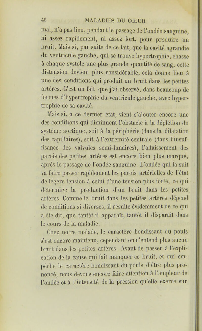 mal, n’a pas lieu, pendant le passage de l’ondée sanguine, ni assez rapidement, ni assez fort, pour produire un bruit. Mais si, par suite de ce fait, que la cavité agrandie du ventricule gauche, qui se trouve hypertrophié, chasse à chaque systole une plus grande quantité de sang, cette distension devient plus considérable, cela donne lieu à une des conditions qui produit un bruit dans les petites artères. C’est un fait que j’ai observé, dans beaucoup de formes d’hypertrophie du ventricule gauche, avec hyper- trophie de sa cavité. Mais si, à ce dernier état, vient s’ajouter encore une des conditions qui diminuent l’obstacle à la déplétion du système aortique, soit à la périphérie (dans la dilatation des capillaires), soit à l’extrémité centrale (dans l’insuf- fisance des valvules semi-lunaires), l’affaissement des parois des petites artères est encore bien plus marqué, après le passage de l’ondée sanguine. L’ondée qui la suit va faire passer rapidement les parois artérielles de l’état de légère tension à celui d’une tension plus forte, ce qui détermine la production d’un bruit dans les petites artères. Comme le bruit dans les petites artères dépend de conditions si diverses, il résulte évidemment de ce qui a été dit, que tantôt il apparaît, tantôt il disparaît dans le cours de la maladie. Chez notre malade, le caractère bondissant du pouls s’est encore maintenu, cependant on n’entend plus aucun bruit dans les petites artères. Avant de passer à l’expli- cation de la cause qui fait manquer ce bruit, et qui em- pêche le caractère bondissant du pouls d’être plus pro- noncé, nous devons encore faire attention à l’ampleur de l’ondée et à l’intensité de la pression qu’elle exerce sur