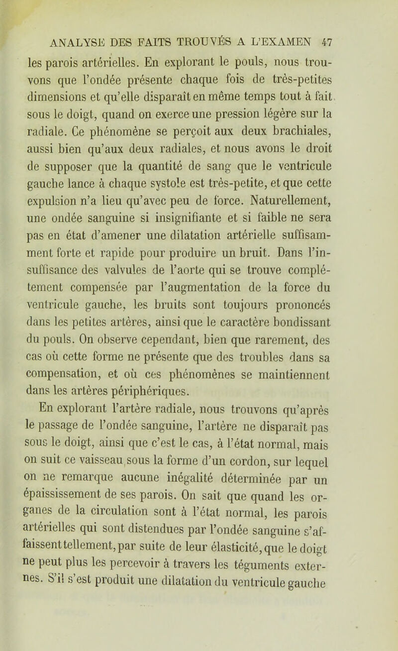 les parois artérielles. En explorant le pouls, nous trou- vons que l’ondée présente chaque fois de très-petites dimensions et qu’elle disparaît en même temps tout à fait sous le doigt, quand on exerce une pression légère sur la radiale. Ce phénomène se perçoit aux deux brachiales, aussi bien qu’aux deux radiales, et nous avons le droit de supposer que la quantité de sang que le ventricule gauche lance à chaque systole est très-petite, et que cette expulsion n’a lieu qu’avec peu de force. Naturellement, une ondée sanguine si insignifiante et si faible ne sera pas en état d’amener une dilatation artérielle suffisam- ment forte et rapide pour produire un bruit. Dans l’in- suffisance des valvules de l’aorte qui se trouve complè- tement compensée par l’augmentation de la force du ventricule gauche, les bruits sont toujours prononcés dans les petites artères, ainsi que le caractère bondissant du pouls. On observe cependant, bien que rarement, des cas où cette forme ne présente que des troubles dans sa compensation, et où ces phénomènes se maintiennent dans les artères périphériques. En explorant l’artère radiale, nous trouvons qu’après le passage de l’ondée sanguine, l’artère ne disparaît pas sous le doigt, ainsi que c’est le cas, à l’état normal, mais on suit ce vaisseau sous la forme d’un cordon, sur lequel on ne remarque aucune inégalité déterminée par un épaississement de ses parois. On sait que quand les or- ganes de la circulation sont à l’état normal, les parois ai térielles qui sont distendues par l’ondée sanguine s’af- faissent tellement, par suite de leur élasticité, que le doigt ne peut plus les percevoir à travers les téguments exter- nes. S’il s’est produit une dilatation du ventricule gauche