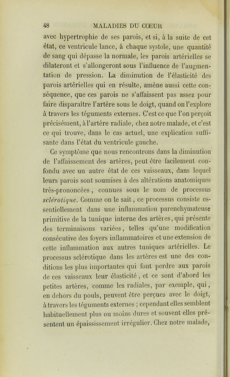 avec hypertrophie de ses parois, et si, à la suite de cet état, ce ventricule lance, à chaque systole, une quantité de sang qui dépasse la normale, les parois artérielles se dilateront et s’allongeront sous l’influence de l’augmen- tation de pression. La diminution de l’élasticité des parois artérielles qui en résulte, amène aussi cette con- séquence, que ces parois ne s’affaissent pas assez pour faire disparaître l’artère sous le doigt, quand on l’explore à travers les téguments externes. C’est ce que l’on perçoit précisément, àl’artère radiale, chez notre malade, et c’est ce qui trouve, dans le cas actuel, une explication suffi- sante dans l’état du ventricule gauche. Ce symptôme que nous rencontrons dans la diminution de l’affaissement des artères, peut être facilement con- fondu avec un autre état de ces vaisseaux, dans lequel leurs parois sont soumises à des altérations anatomiques très-prononcées, connues sous le nom de processus sclérotique. Gomme on le sait, ce processus consiste es- sentiellement dans une inflammation parenchymateuse primitive de la tunique interne des artères, qui présente des terminaisons variées, telles qu’une modification consécutive des foyers inflammatoires et une extension de cette inflammation aux autres tuniques artérielles. Le processus sclérotique dans les artères est une des con- ditions les plus importantes qui font perdre aux parois de ces vaisseaux leur élasticité, et ce sont d’abord les petites artères, comme les radiales, par exemple, qui, en dehors du pouls, peuvent être perçues avec le doigt, à travers les téguments externes ; cependant elles semblent habituellement plus ou moins dures et souvent elles pré- sentent un épaississement irrégulier. Chez notre malade,