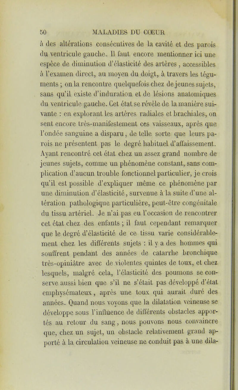 ;i des altérations consécutives de la cavité et des parois du ventricule gauche. 11 faut encore mentionner ici une espece de diminution d’élasticité des artères , accessibles à l’examen direct, au moyen du doigt, à travers les tégu- ments; onia rencontre quelquefois chez de jeunes sujets, sans qu’il existe d’induration et de lésions anatomiques du ventricule gauche. Cet état se révèle de la manière sui- vante : en explorant les artères radiales et brachiales, on sent encore très-manifestement ces vaisseaux, après que l’ondée sanguine a disparu, de telle sorte que leurs pa- rois ne présentent pas le degré habituel d’affaissement. Ayant rencontré cet état chez un assez grand nombre de jeunes sujets, comme un phénomène constant, sans com- plication d’aucun trouble fonctionnel particulier, je crois qu’il est possible d’expliquer même ce phénomène par une diminution d’élasticité, survenue à la suite d’une al- tération pathologique particulière, peut-être congénitale du tissu artériel. Je n’ai pas eu l’occasion de rencontrer cet état chez des enfants ; il faut cependant remarquer que le degré d’élasticité de ce tissu varie considérable- ment chez les différents sujets : il y a des hommes qui souffrent pendant des années de catarrhe bronchique très-opiniâtre avec de violentes quintes de toux, et chez lesquels, malgré cela, l’élasticité des poumons se con- serve aussi bien que s’il ne s’était pas développé d’état emphysémateux, après une toux qui aurait duré des années. Quand nous voyons que la dilatation veineuse se développe sous l’influence de différents obstacles appor- tés au retour du sang, nous pouvons nous convaincre que, chez un sujet, un obstacle relativement grand ap- porté à la circulation veineuse ne conduit pas à une dila-