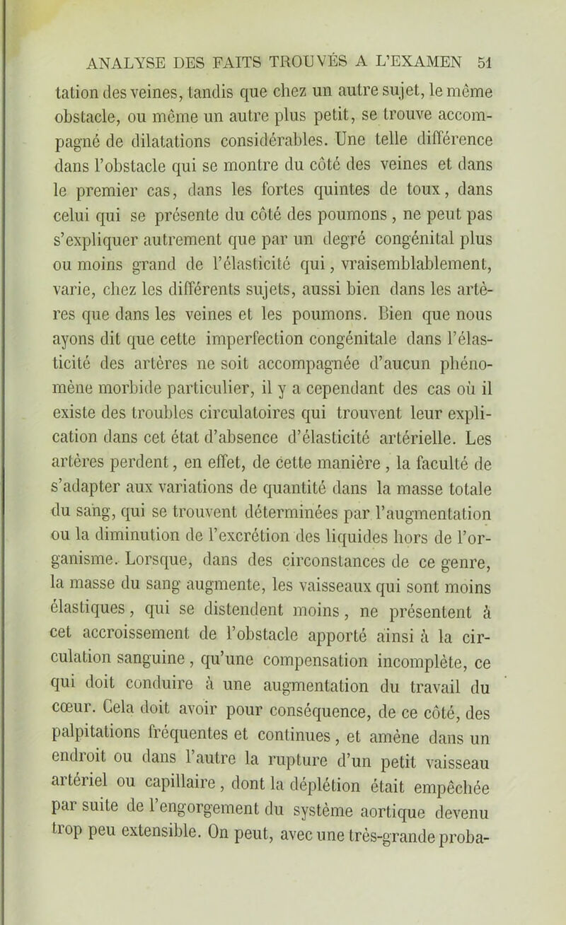 tation des veines, tandis que chez un autre sujet, le même obstacle, ou même un autre plus petit, se trouve accom- pagné de dilatations considérables. Une telle différence dans l’obstacle qui se montre du côté des veines et dans le premier cas, dans les fortes quintes de toux, dans celui qui se présente du côté des poumons, ne peut pas s’expliquer autrement que par un degré congénital plus ou moins grand de l’élasticité qui, vraisemblablement, varie, chez les différents sujets, aussi bien dans les artè- res que dans les veines et les poumons. Bien que nous ayons dit que cette imperfection congénitale dans l’élas- ticité des artères ne soit accompagnée d’aucun phéno- mène morbide particulier, il y a cependant des cas où il existe des troubles circulatoires qui trouvent leur expli- cation dans cet état d’absence d’élasticité artérielle. Les artères perdent, en effet, de cette manière , la faculté de s’adapter aux variations de quantité dans la masse totale du sang, qui se trouvent déterminées par l’augmentation ou la diminution de l’excrétion des liquides hors de l’or- ganisme. Lorsque, dans des circonstances de ce genre, la masse du sang augmente, les vaisseaux qui sont moins élastiques, qui se distendent moins, ne présentent à cet accroissement de l’obstacle apporté ainsi h la cir- culation sanguine, qu’une compensation incomplète, ce qui doit conduire à une augmentation du travail du cœur. Cela doit avoir pour conséquence, de ce côté, des palpitations fréquentes et continues, et amène dans un endioit ou dans 1 autre la rupture d’un petit vaisseau ai téi iel ou capillaire , dont la déplétion était empêchée pai suite de 1 engorgement du système aortique devenu tiop peu extensible. On peut, avec une très-grande proba-