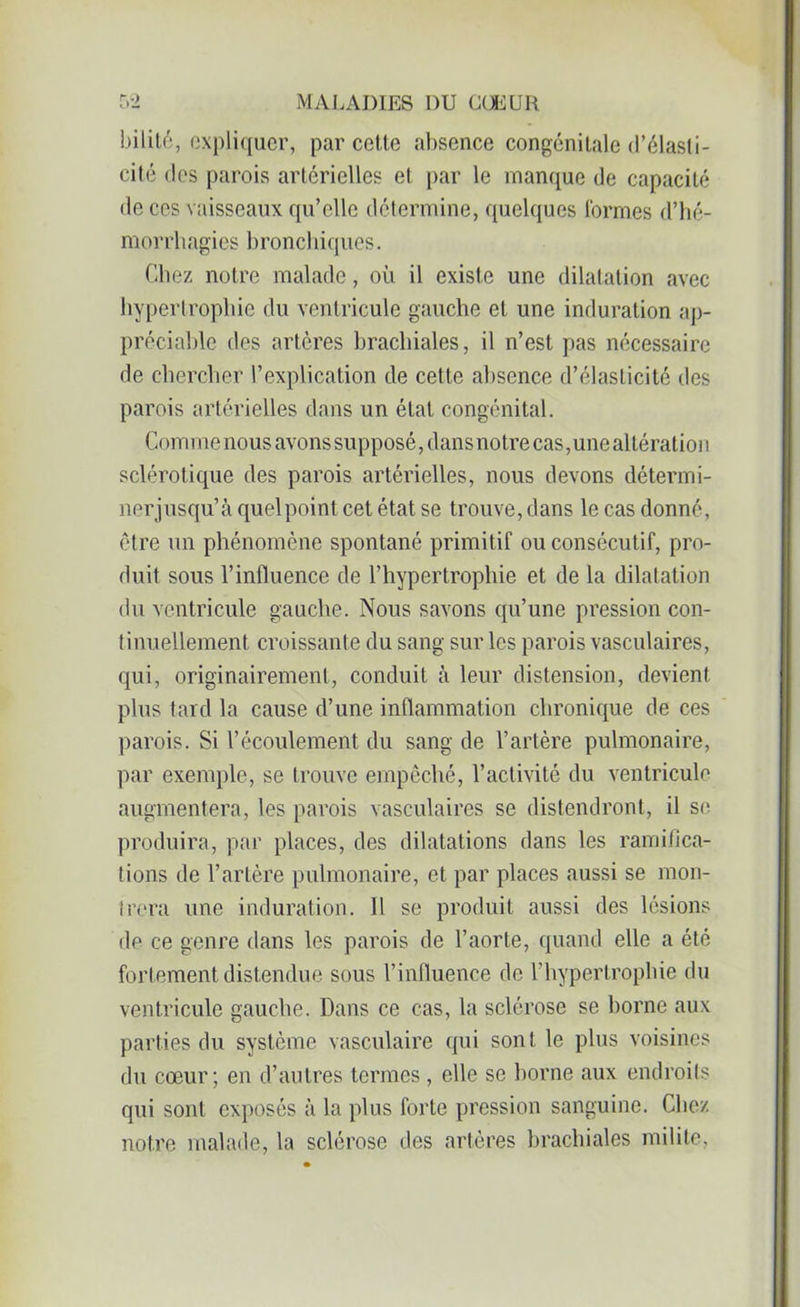 bilité, expliquer, par cette absence congénitale d’élasti- cité des parois artérielles et par le manque de capacité de ces vaisseaux qu’elle détermine, quelques formes d’hé- morrhagies bronchiques. Chez notre malade, où il existe une dilatation avec hypertrophie du ventricule gauche et une induration ap- préciable des artères brachiales, il n’est pas nécessaire de chercher l’explication de cette absence d’élasticité des parois artérielles dans un état congénital. Com me nous avons supposé, dans no tre cas, une altératioi 1 sclérotique des parois artérielles, nous devons détermi- nerjusqu’à quel point cet état se trouve, dans le cas donné, être un phénomène spontané primitif ou consécutif, pro- duit sous l’influence de l’hypertrophie et de la dilatation du ventricule gauche. Nous savons qu’une pression con- tinuellement croissante du sang sur les parois vasculaires, qui, originairement, conduit à leur distension, devient plus tard la cause d’une inflammation chronique de ces parois. Si l’écoulement du sang de l’artère pulmonaire, par exemple, se trouve empêché, l’activité du ventricule augmentera, les parois vasculaires se distendront, il se produira, par places, des dilatations dans les ramifica- tions de l’artère pulmonaire, et par places aussi se mon- trera une induration. 11 se produit aussi des lésions de ce genre dans les parois de l’aorte, quand elle a été fortement distendue sous l’influence de l’hypertrophie du ventricule gauche. Dans ce cas, la sclérose se borne aux parties du système vasculaire qui sont le plus voisines du cœur; en d’autres termes , elle se borne aux endroits qui sont exposés à la plus forte pression sanguine. Chez notre malade, la sclérose des artères brachiales milite,