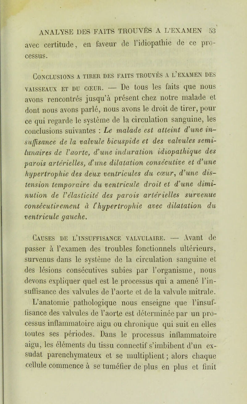 avec certitude, en faveur de l’idiopathie de ce pro- cessus. Conclusions a tirer des faits trouvés a l’examen des vaisseaux et du cœur. — De tous les faits que nous avons rencontrés jusqu’à présent chez notre malade et dont nous avons parlé, nous avons le droit de tirer, pour ce qui regarde le système de la circulation sanguine, les conclusions suivantes : Le malade est atteint d'une in- suffisance de la valvule bicuspide et des valvules semi- lunaires de l'aorte, d'une induration idiopathique des parois artérielles, d'une dilatation consécutive et d’une hypertrophie des deux ventricules du cœur, d’une dis- tension temporaire du ventricule droit et d'une dimi- nution de l’élasticité des parois artérielles survenue consécutivement à Chypertrophie avec dilatation du ventricule gauche. Causes de l’insuffisance valvulaire. — Avant de passer à l’examen des troubles fonctionnels ultérieurs, survenus dans le système de la circulation sanguine et des lésions consécutives subies par l’organisme, nous devons expliquer quel est le processus qui a amené l’in- suffisance des valvules de l’aorte et de la valvule mitrale. L’anatomie pathologique nous enseigne que l’insuf- (isance des valvules de l’aorte est déterminée par un pro- cessus inflammatoire aigu ou chronique qui suit en elles toutes ses périodes. Dans le processus inflammatoire aigu, les éléments du tissu connectif s’imbibent d’un ex- sudât parenchymateux et se multiplient ; alors chaque cellule commence à se tuméfier de plus en plus et finit