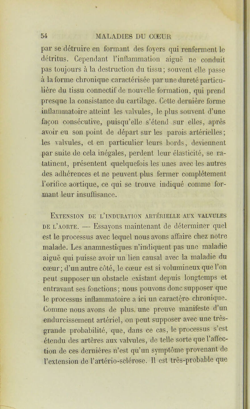 par se détruire en formant des foyers qui renferment le déLritus. Cependant l’inflammation aiguë ne conduit pas toujours à la destruction du tissu; souvent elle passe à Informe chronique caractérisée par une dureté particu- lière du tissu connectif de nouvelle formation, qui prend presque la consistance du cartilage. Cette dernière forme inflammatoire atteint les valvules, le plus souvent d’une façon consécutive, puisqu’elle s’étend sur elles, après avoir eu son point de départ sur les parois artérielles ; les valvules, et en particulier leurs bords, deviennent par suite de cela inégales, perdent leur élasticité, se ra- tatinent, présentent quelquefois les unes avec les autres des adhérences et ne peuvent plus fermer complètement l’orifice aortique, ce qui se trouve indiqué comme for- mant leur insuffisance. Extension de l’induration artérielle aux valvules de l’aorte. — Essayons maintenant de déterminer quel est le processus avec lequel nous avons affaire chez notre malade. Les anamnestiques n’indiquent pas une maladie aiguë qui puisse avoir un lien causal avec la maladie du cœur; d’un autre côté, le cœur est si volumineux que l’on peut supposer un obstacle existant depuis longtemps et entravant ses fonctions ; nous pouvons donc supposer que le processus inflammatoire a ici un caractère chronique. Comme nous avons de plus une preuve manifeste d’un endurcissement artériel, on peut supposer avec une très- grande probabilité, que, dans ce cas, le processus s’est étendu des artères aux valvules, de telle sorte quel’aflec- tion de ces dernières n’est qu’un symptôme provenant de l’extension de l’artério-sclérose. Il est très-probable que