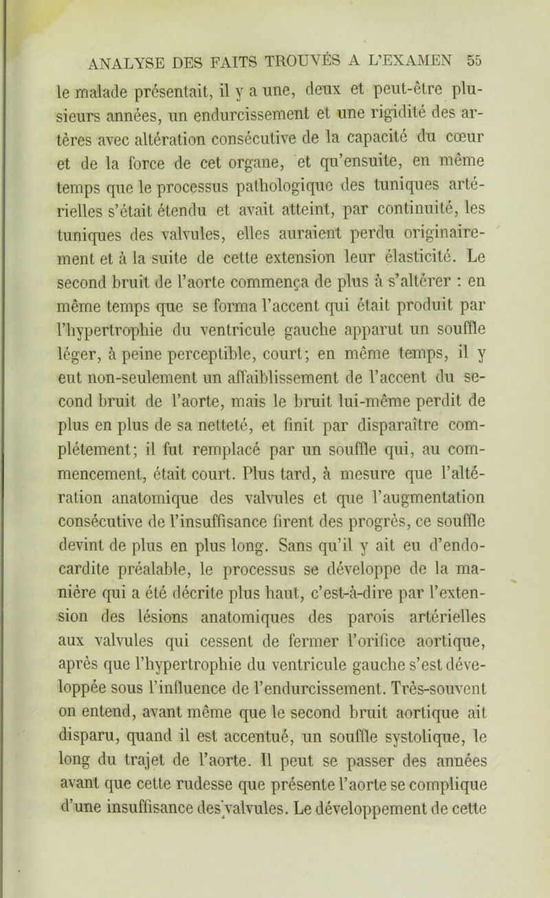 le malade présentait, il y a une, deux et peut-être plu- sieurs années, un endurcissement et une rigidité des ar- tères avec altération consécutive de la capacité du cœur et de la force de cet organe, et qu’ensuite, en même temps que le processus pathologique des tuniques arté- rielles s’était étendu et avait atteint, par continuité, les tuniques des valvules, elles auraient perdu originaire- ment et à la suite de cette extension leur élasticité. Le second bruit de l’aorte commença de plus à s’altérer : en même temps que se forma l’accent qui était produit par l’hypertrophie du ventricule gauche apparut un souffle léger, à peine perceptible, court; en même temps, il y eut non-seulement un affaiblissement de l’accent du se- cond bruit de l’aorte, mais le bruit lui-même perdit de plus en plus de sa netteté, et finit par disparaître com- plètement; il fut remplacé par un souffle qui, au com- mencement, était court. Plus tard, à mesure que l’alté- ration anatomique des valvules et que l’augmentation consécutive de l’insuffisance firent des progrès, ce souffle devint de plus en plus long. Sans qu’il y ait eu d’endo- cardite préalable, le processus se développe de la ma- nière qui a été décrite plus haut, c’est-à-dire par l’exten- sion des lésions anatomiques des parois artérielles aux valvules qui cessent de fermer l’orifice aortique, après que l’hypertrophie du ventricule gauche s’est déve- loppée sous l’influence de l’endurcissement. Très-souvent on entend, avant même que le second bruit aortique ait disparu, quand il est accentué, un souffle systolique, le long du trajet de l’aorte. Il peut se passer des années avant que cette rudesse que présente l’aorte se complique d’une insuffisance des'valvules. Le développement de cette
