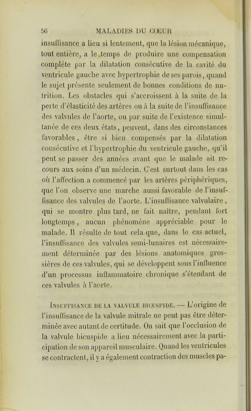 insuffisance a lieu si lentement, que la lésion mécanique, tout entière, a le.temps de produire une compensation complète par la dilatation consécutive de la cavité du ventricule gauche avec hypertrophie de ses parois, quand le sujet présente seulement de bonnes conditions de nu- trition. Les obstacles qui s’accroissent à la suite de la perte d’élasticité des artères ou à la suite de l’insuffisance des valvules de l’aorte, ou par suite de l’existence simul- tanée de ces deux états, peuvent, dans des circonstances favorables, être si bien compensés par la dilatation consécutive et l’hypertrophie du ventricule gauche, qu’il peut se passer des années avant que le malade ait re- cours aux soins d’un médecin. C’est surtout dans les cas où l’affection a commencé par les artères périphériques, que l’on observe une marche aussi favorable de l’insuf- fisance des valvules de l’aorte. L’insuffisance valvulaire , qui se montre plus tard, ne fait naître, pendant fort longtemps, aucun phénomène appréciable pour le malade. Il résulte de tout cela que, dans le cas actuel, l’insuffisance des valvules semi-lunaires est nécessaire- ment déterminée par des lésions anatomiques gros- sières de ces valvules, qui se développent sous l’influence d’un processus inflammatoire chronique s’étendant de ces valvules à l’aorte. Insuffisance de la valvule BicusriDE. — L’origine de l’insuffisance de la valvule mitrale ne peut pas être déter- minée avec autant de certitude. On sait que l’occlusion de la valvule bicuspide a lieu nécessairement avec la parti- cipation de son appareil musculaire. Quand les ventricules se contractent, il y a également contraction des muscles pa-