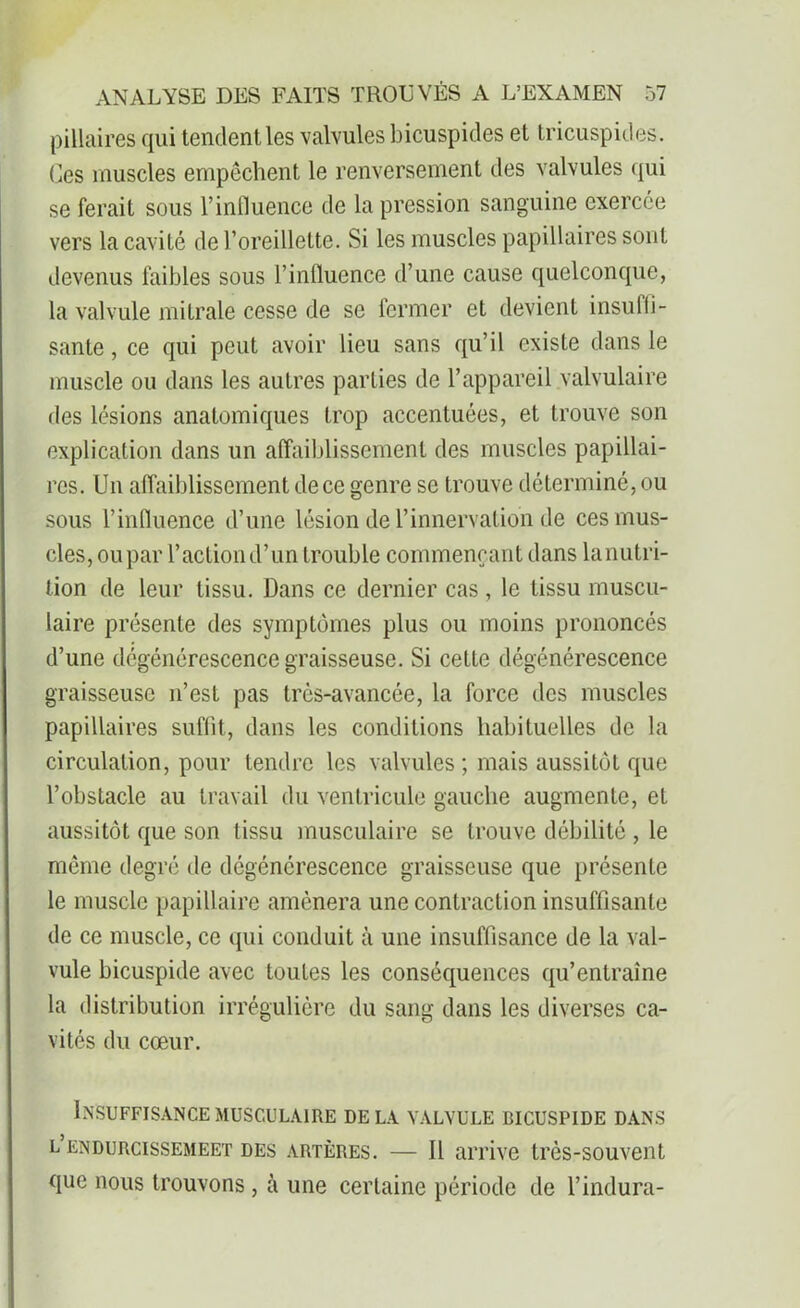pillaires qui tendent les valvules bicuspides et tricuspides. Ces muscles empêchent le renversement des valvules qui se ferait sous l’influence de la pression sanguine exercée vers la cavité de l’oreillette. Si les muscles papillaires sont devenus faibles sous l’influence d’une cause quelconque, la valvule mitrale cesse de se fermer et devient insuffi- sante , ce qui peut avoir lieu sans qu’il existe dans le muscle ou dans les autres parties de l’appareil valvulaire des lésions anatomiques trop accentuées, et trouve son explication dans un affaiblissement des muscles papillai- res. Un affaiblissement de ce genre se trouve déterminé, ou sous l’influence d’une lésion de l’innervation de ces mus- cles, oupar l’action d’un trouble commençant dans lanutri- tion de leur tissu. Dans ce dernier cas , le tissu muscu- laire présente des symptômes plus ou moins prononcés d’une dégénérescence graisseuse. Si cette dégénérescence graisseuse n’est pas très-avancée, la force des muscles papillaires suffit, dans les conditions habituelles de la circulation, pour tendre les valvules ; mais aussitôt que l’obstacle au travail du ventricule gauche augmente, et aussitôt que son tissu musculaire se trouve débilité , le même degré de dégénérescence graisseuse que présente le muscle papillaire amènera une contraction insuffisante de ce muscle, ce qui conduit à une insuffisance de la val- vule bicuspide avec toutes les conséquences qu’entraîne la distribution irrégulière du sang dans les diverses ca- vités du cœur. Insuffisance musculaire delà valvule bicuspide dans l endurcissemeet des artères. — Il arrive très-souvent que nous trouvons , à une certaine période de l’indura-
