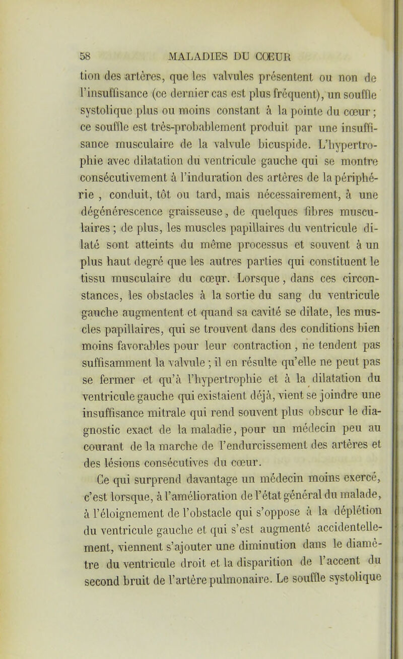 tion des artères, que les valvules présentent ou non de l'insuffisance (ce dernier cas est plus fréquent), un souille systolique plus ou moins constant à la pointe du cœur ; ce souille est très-probablement produit par une insuffi- sance musculaire de la valvule bicuspide. L’hypertro- phie avec dilatation du ventricule gauche qui se montre consécutivement à l’induration des artères de la périphé- rie , conduit, tôt ou tard, mais nécessairement, à une dégénérescence graisseuse, de quelques fibres muscu- laires ; de plus, les muscles papillaires du ventricule di- laté sont atteints du même processus et souvent à un plus haut degré que les autres parties qui constituent le tissu musculaire du cœur. Lorsque, dans ces circon- stances, les obstacles à la sortie du sang du ventricule gauche augmentent et quand sa cavité se dilate, les mus- cles papillaires, qui se trouvent dans des conditions bien moins favorables pour leur contraction , ne tendent pas suffisamment la valvule ; il en résulte qu’elle ne peut pas se fermer et qu’à l’hypertrophie et à la dilatation du ventricule gauche qui existaient déjà, vient se joindre une insuffisance mitrale qui rend souvent plus obscur le dia- gnostic exact de la maladie, pour un médecin peu au courant de la marche de l’endurcissement des artères et des lésions consécutives du cœur. Ce qui surprend davantage un médecin moins exercé, c’est lorsque, à l’amélioration de l’état général du malade, à l’éloignement de l’obstacle qui s’oppose à la déplétion du ventricule gauche et qui s’est augmenté accidentelle- ment, viennent s’ajouter une diminution dans le diamè- tre du ventricule droit et la disparition de l’accent du second bruit de l’artère pulmonaire. Le souffle systolique