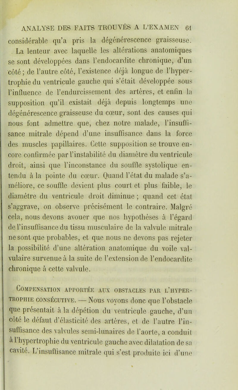 considérable qu’a pris la dégénérescence graisseuse. La lenteur avec laquelle les altérations anatomiques se sont développées dans l’endocardite chronique, d’un côté; de l’autre côté, l’existence déjà longue de l’hyper- trophie du ventricule gauche qui s’était développée sous l’influence de l’endurcissement des artères, et enfin la supposition qu’il existait déjà depuis longtemps une dégénérescence graisseuse du cœur, sont des causes qui nous font admettre que, chez notre malade, l’insuffi- sance mitrale dépend d’une insuffisance dans la force des muscles papillaires. Cette supposition se trouve en- core confirmée par l’instabilité du diamètre du ventricule droit, ainsi que l’inconstance du souffle systolique en- tendu à la pointe du cœur. Quand l’état du malade s’a- méliore, ce souffle devient plus court et plus faible, le diamètre du ventricule droit diminue ; quand cet état s’aggrave, on observe précisément le contraire. Malgré cela, nous devons avouer que nos hypothèses à l’égard de l’insuffisance du tissu musculaire de la valvule mitrale ne sont que probables, et que nous ne devons pas rejeter la possibilité d’une altération anatomique du voile val- vulaire survenue à la suite de l’extension de l’endocardite chronique à cette valvule. Compensation apportée aux obstacles par l’hyper- trophie consécutive. — Nous voyons donc que l’obstacle que présentait à la dépétion du ventricule gauche, d’un côté le défaut d’élasticité des artères, et de l’autre l’in- suffisance des valvules semi-lunaires de l’aorte, a conduit à l’hypertrophie du ventricule gauche avec dilatation de sa cavité. L insuffisance mitrale qui s’est produite ici d’une