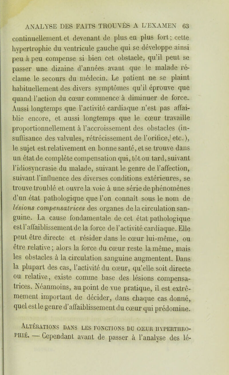 continuellement et devenant de plus en plus fort ; cette hypertrophie du ventricule gauche qui se développe ainsi peu à peu compense si bien cet obstacle, qu’il peut se passer une dizaine d’années avant que le malade ré- clame le secours du médecin. Le patient ne se plaint habituellement des divers symptômes qu’il éprouve que quand l’action du cœur commence à diminuer de force. Aussi longtemps que l’activité cardiaque n’est pas affai- blie encore, et aussi longtemps que le cœur travaille proportionnellement à l’accroissement des obstacles (in- suffisance des valvules, rétrécissement de l’orifice,j etc. ), le sujet est relativement en bonne santé, et se trouve dans un état de complète compensation qui, tôt ou tard, suivant l’idiosyncrasie du malade, suivant le genre de l’affection, suivant l’influence des diverses conditions extérieures, se trouve troublé et ouvre la voie à une série de phénomènes d’un état pathologique que l’on connaît sous le nom de lésions compensatrices des organes de la circulation san- guine. La cause fondamentale de cet état pathologique est l’affaiblissement de la force de l’activité cardiaque. Elle peut être directe et résider dans le cœur lui-même, ou être relative; alors la force du cœur reste la même, mais les obstacles à la circulation sanguine augmentent. Dans la plupart des cas, l’activité du cœur, qu’elle soit directe ou relative, existe comme base des lésions compensa- trices. Néanmoins, au point de vue pratique, il est extrê- mement important de décider, dans chaque cas donné, quel est le genre d’affaiblissement du cœur qui prédomine. Altérations dans les fonctions du cœur iiypertiiro- piiié. Cependant avant de passer à l’analyse des lé-