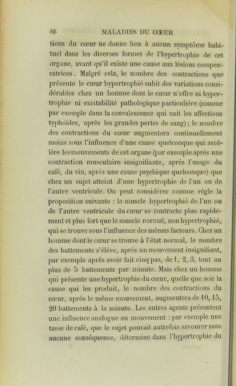 tions du cœur ne donne lieu à aucun symptôme habi- tuel dans les diverses formes de l’hypertrophie de cet organe, avant qu’il existe une cause aux lésions compen- satrices . Malgré cela, le nombre des contractions que présente le cœur hypertrophié subit des variations consi- dérables chez un homme dont le cœur n’offre ni hyper- trophie ni excitabilité pathologique particulière (comme par exemple dans la convalescence qui suit les affections typhoïdes, après les grandes pertes de sang) ; le nombre des contractions du cœur augmentera continuellement moins sous l’influence d’une cause quelconque qui accé- lère les mouvements deeetorgane (par exemple après une contraction musculaire insignifiante, après l’usage du café, du vin, après une cause psychique quelconque) que chez un sujet atteint d’une hypertrophie de l’un ou de l’autre ventricule. On peut considérer comme règle la proposition suivante : le muscle hypertrophié de l’un ou de l’autre ventricule du cœur se contracte plus rapide- ment et plus fort que le muscle normal, non hypertrophié, qui se trouve sous l’influence des mêmes facteurs. Chez un homme dont le cœur se trouve à l’état normal, le nombre des battements s’élève, après un mouvement insignifiant, par exemple après avoir fait cinq pas, de 1, 2, 3, tout au plus de 5 battements par minute. Mais chez un homme qui présente une hypertrophie du cœur, quelle que soit la cause qui les produit, le nombre des contractions du cœur, après le même mouvement, augmentera de 10, 15, 20 battements à la minute. Les autres agents présentent une influence analogue au mouvement : par exemple une tasse de café, que le sujet pouvait autrefois savourer sans aucune conséquence, détermine dans l’hypertrophie du