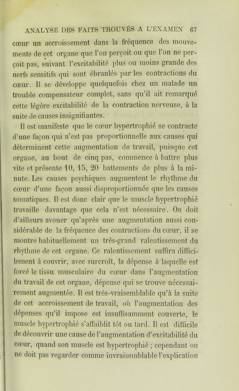 cœur un accroissement dans la fréquence des mouve- ments de cet organe que l’on perçoit ou que l’on ne per- çoit pas, suivant l’excitabilité plus ou moins grande des nerfs sensitifs qui sont ébranlés par les contractions du cœur. Il se développe quelquefois chez un malade un trouble compensateur complet, sans qu’il ait remarqué cette légère excitabilité de la contraction nerveuse, à la suite de causes insignifiantes. Il est manifeste que le cœur hypertrophié se contracte d’une façon qui n’est pas proportionnelle aux causes qui déterminent cette augmentation de travail, puisque cet organe, au bout de cinq pas, commence à battre plus vite et présente 10, 15, 20 battements de plus à la mi- nute. Les causes psychiques augmentent le rhythme du cœur d’une façon aussi disproportionnée que les causes somatiques. Il est donc clair que le muscle hypertrophié travaille davantage que cela n’est nécessaire. On doit d’ailleurs avouer qu’après une augmentation aussi con- sidérable de la fréquence des contractions du cœur, il se montre habituellement un très-grand ralentissement du rhythme de cet organe. Ce ralentissement suffira diffici- lement à couvrir, avec surcroît, la dépense à laquelle est forcé le tissu musculaire du cœur dans l’augmentation du travail de cet organe, dépense qui se trouve nécessai- rement augmentée. Il est très-vraisemblable qu’à la suite de cet accroissement de travail, où l’augmentation des dépenses qu’il impose est insuffisamment couverte, le muscle hypertrophié s’affaiblit tôt ou tard. Il est difficile de découvrir une cause de l’augmentation d’excitabilité du cœur, quand son muscle est hypertrophié ; cependant on ne doit pas regarder comme invraisemblable l’explication