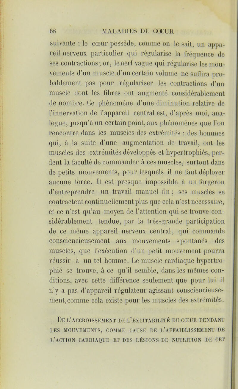 suivante : le cœur possède, comme on le sait, un appa- reil nerveux particulier qui régularise la fréquence de ses contractions; or, le nerf vague qui régularise les mou- vements d’un muscle d’un certain volume ne suffira pro- bablement pas pour régulariser les contractions d’un muscle dont les libres ont augmenté considérablement de nombre. Ce phénomène d’une diminution relative de l’innervation de l’appareil central est, d’après moi, ana- logue, jusqu’à un certain point, aux phénomènes que l’on rencontre dans les muscles des extrémités : des hommes qui, à la suite d’une augmentation de travail, ont les muscles des extrémités développés et hypertrophiés, per- dent la faculté de commander à ces muscles, surtout dans de petits mouvements, pour lesquels il ne faut déployer aucune force. Il est presque impossible à un forgeron d’entreprendre un travail manuel fin ; ses muscles se contractent continuellement plus que cela n’est nécessaire, et ce n’est qu’au moyen de l’attention qui se trouve con- sidérablement tendue, par la très-grande participation de ce même appareil nerveux central, qui commande consciencieusement aux mouvements spontanés des muscles, que l’exécution d’un petit mouvement pourra réussir à un tel homme. Le muscle cardiaque hypertro- phié se trouve, à ce qu’il semble, dans les mêmes con- ditions, avec cette différence seulement que pour lui il n’y a pas d’appareil régulateur agissant consciencieuse- ment, comme cela existe pour les muscles des extrémités. De l’accroissement de l’excitabilité du cœur pendant LES MOUVEMENTS, COMME CAUSE DE L’AFFAIBLISSEMENT DE L’ACTION CARDIAQUE ET DES LÉSIONS DE NUTRITION DE CET