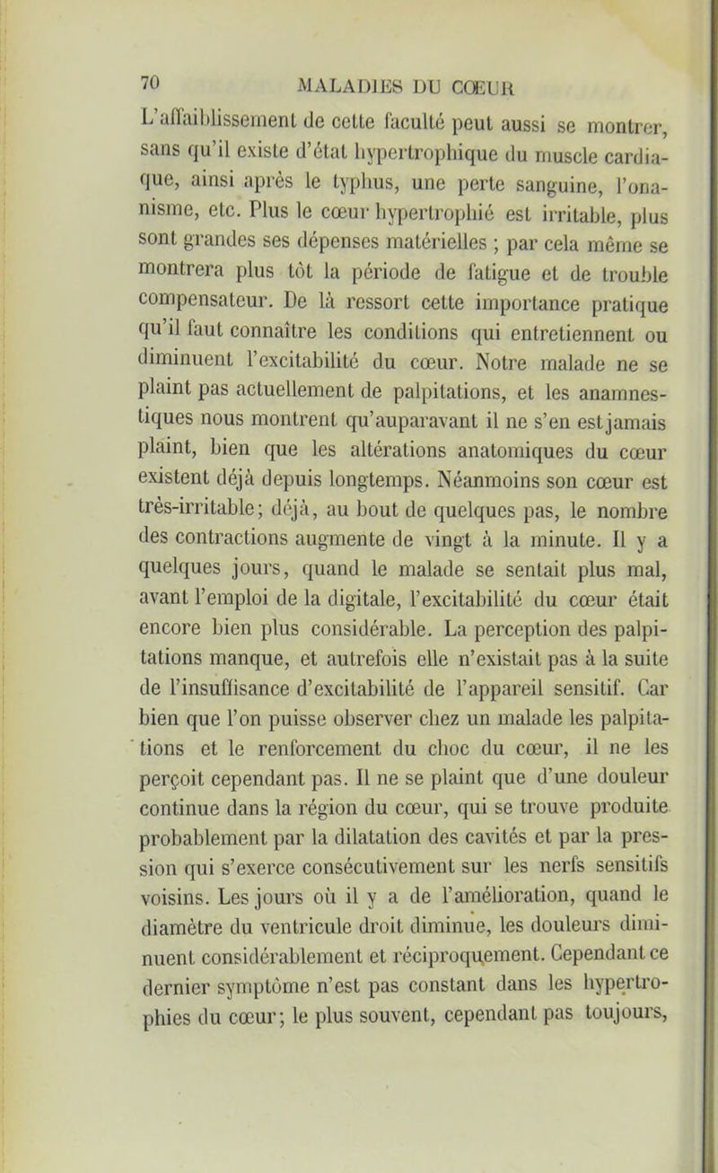 L’affaiblissement de celte faculté peut aussi se montrer, sans qu’il existe d’état hypertrophique du muscle cardia- que, ainsi après le typhus, une perte sanguine, l’ona- nisme, etc. Plus le cœur hypertrophié est irritable, plus sont grandes ses dépenses matérielles ; par cela même se montrera plus tôt la période de fatigue et de trouble compensateur. De là ressort cette importance pratique qu’il faut connaître les conditions qui entretiennent ou diminuent l’excitabilité du cœur. Notre malade ne se plaint pas actuellement de palpitations, et les anamnes- tiques nous montrent qu’auparavant il ne s’en estjamais plaint, bien que les altérations anatomiques du cœur existent déjà depuis longtemps. Néanmoins son cœur est très-irritable; déjà, au bout de quelques pas, le nombre des contractions augmente de vingt à la minute. Il y a quelques jours, quand le malade se sentait plus mal, avant l’emploi de la digitale, l’excitabilité du cœur était encore bien plus considérable. La perception des palpi- tations manque, et autrefois elle n’existait pas à la suite de l’insuflisance d’excitabilité de l’appareil sensitif. Car bien que l’on puisse observer chez un malade les palpita- tions et le renforcement du choc du cœur, il ne les perçoit cependant pas. Il ne se plaint que d’une douleur continue dans la région du cœur, qui se trouve produite probablement par la dilatation des cavités et par la pres- sion qui s’exerce consécutivement sur les nerfs sensitifs voisins. Les jours où il y a de l’amélioration, quand le diamètre du ventricule droit diminue, les douleurs dimi- nuent considérablement et réciproquement. Cependant ce dernier symptôme n’est pas constant dans les hypertro- phies du cœur; le plus souvent, cependant pas toujours,