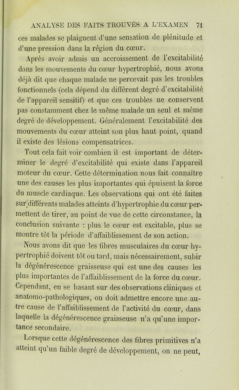 ces malades se plaignent d’une sensation de plénitude et d’une pression dans la région du cœur. Après avoir admis un accroissement de l’excitabilité dans les mouvements du cœur hypertrophié, nous avons déjà dit que chaque malade ne percevait pas les troubles fonctionnels (cela dépend du différent degré d’excitabilité de l’appareil sensitif) et que ces troubles ne conservent pas constamment chez le même malade un seul et même degré de développement. Généralement l’excitabilité des mouvements du cœur atteint son plus haut point, quand il existe des lésions compensatrices. Tout cela fait voir combien il est important de déter- miner le degré d’excitabilité qui existe dans l’appareil moteur du cœur. Cette détermination nous fait connaître une des causes les plus importantes qui épuisent la force du muscle cardiaque. Les observations qui ont été faites sur différents malades atteints d’hypertrophie du cœur per- mettent de tirer, au point de vue de cette circonstance, la conclusion suivante : plus le cœur est excitable, plus se montre tôt la période d’affaiblissement de son action. Nous avons dit que les fibres musculaires du cœur hy- pertrophié doivent tôt ou tard, mais nécessairement, subir la dégénérescence graisseuse qui est une des causes les plus importantes de l’affaiblissement de la force du cœur. Cependant, en se basant sur des observations cliniques et anatomo-pathologiques, on doit admettre encore une au- tre cause de l’affaiblissement de l’activité du cœur, dans laquelle la dégénérescence graisseuse n’a qu’une impor- tance secondaire. Lorsque cette dégénérescence des fibres primitives n’a atteint qu’un faible degré de développement, on ne peut,