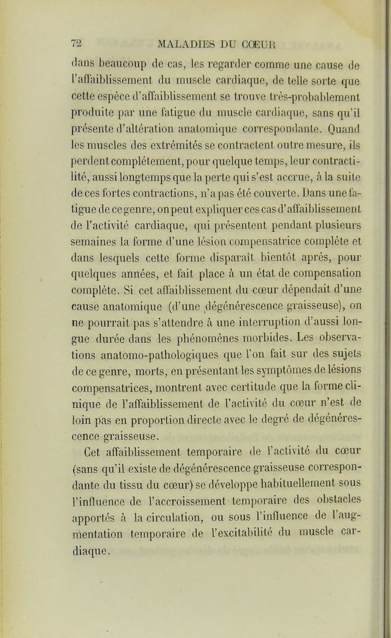 dans beaucoup de cas, les regarder comme une cause de l’affaiblissement du muscle cardiaque, de telle sorte que cette espèce d’affaiblissement se trouve très-probablement produite par une fatigue du muscle cardiaque, sans qu’il présente d’altération anatomique correspondante. Quand les muscles des extrémités se contractent outre mesure, ils perdent complètement, pour quelque temps, leur contracti- lité, aussi longtemps que la perte qui s’est accrue, à la suite de ces fortes contractions, n’a pas été couverte. Dans une fa- tigue de ce genre, on peut expliquer ces cas d’affaiblissement de l’activité cardiaque, qui présentent pendant plusieurs semaines la forme d’une lésion compensatrice complète et dans lesquels cette forme disparaît bientôt après, pour quelques années, et fait place à un état de compensation complète. Si cet affaiblissement du cœur dépendait d’une cause anatomique (d’une dégénérescence graisseuse), on ne pourrait pas s’attendre à une interruption d’aussi lon- gue durée dans les phénomènes morbides. Les observa- tions anatomo-pathologiques que l’on fait sur des sujets de ce genre, morts, en présentant les symptômes de lésions compensatrices, montrent avec certitude que la forme cli- nique de l’affaiblissement de l’activité du cœur n’est de loin pas en proportion directe avec le degré de dégénéres- cence graisseuse. Cet affaiblissement temporaire de l’activité du cœur (sans qu’il existe de dégénérescence graisseuse correspon- dante du tissu du cœur) se développe habituellement sous l’influence de l’accroissement temporaire des obstacles apportés à la circulation, ou sous l’influence de 1 aug- mentation temporaire de l’excitabilité du muscle car- diaque.