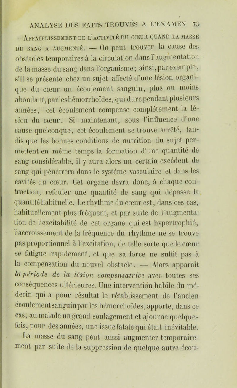 ÀFFAIBLISSEMENT DE L’ACTIVITÉ DU CŒUR QUAND LA MASSE du sang a augmenté. — On peut trouver la cause des obstacles temporaires à la circulation dans l’augmentation de la masse du sang dans l’organisme; ainsi, par exemple, s’il se présente chez un sujet affecté d’une lésion organi- que du cœur un écoulement sanguin, plus ou moins abondant,- parleshémorrhoïdes, qui dure pendant plusieurs années, cet écoulement compense complètement la lé- sion du cœur. Si maintenant, sous l’influence d’une cause quelconque, cet écoulement se trouve arrêté, tan- dis que les bonnes conditions de nutrition du sujet per- mettent en même temps la formation d’une quantité de sang considérable, il y aura alors un certain excédent de sang qui pénétrera dans le système vasculaire et dans les cavités du cœur. Cet organe devra donc, à chaque con- traction, refouler une quantité de sang qui dépasse la quantité habituelle. Le rhythme du cœur est, dans ces cas, habituellement plus fréquent, et par suite de l’augmenta- tion de l’excitabilité de cet organe qui est hypertrophié, l’accroissement de la fréquence du rhythme ne se trouve pas proportionnel à l’excitation, de telle sorte que le cœur se fatigue rapidement, et que sa force ne suffit pas à la compensation du nouvel obstacle. — Alors apparaît la période de la lésion compensatrice avec toutes ses conséquences ultérieures. Une intervention habile du mé- decin qui a pour résultat le rétablissement de l’ancien écoulementsanguinpar les hémorrhoïdes, apporte, dans ce cas, au malade un grand soulagement et ajourne quelque- fois, pour des années, une issue fatale qui était inévitable. La masse du sang peut aussi augmenter temporaire- ment par suite de la suppression de quelque autre écou-