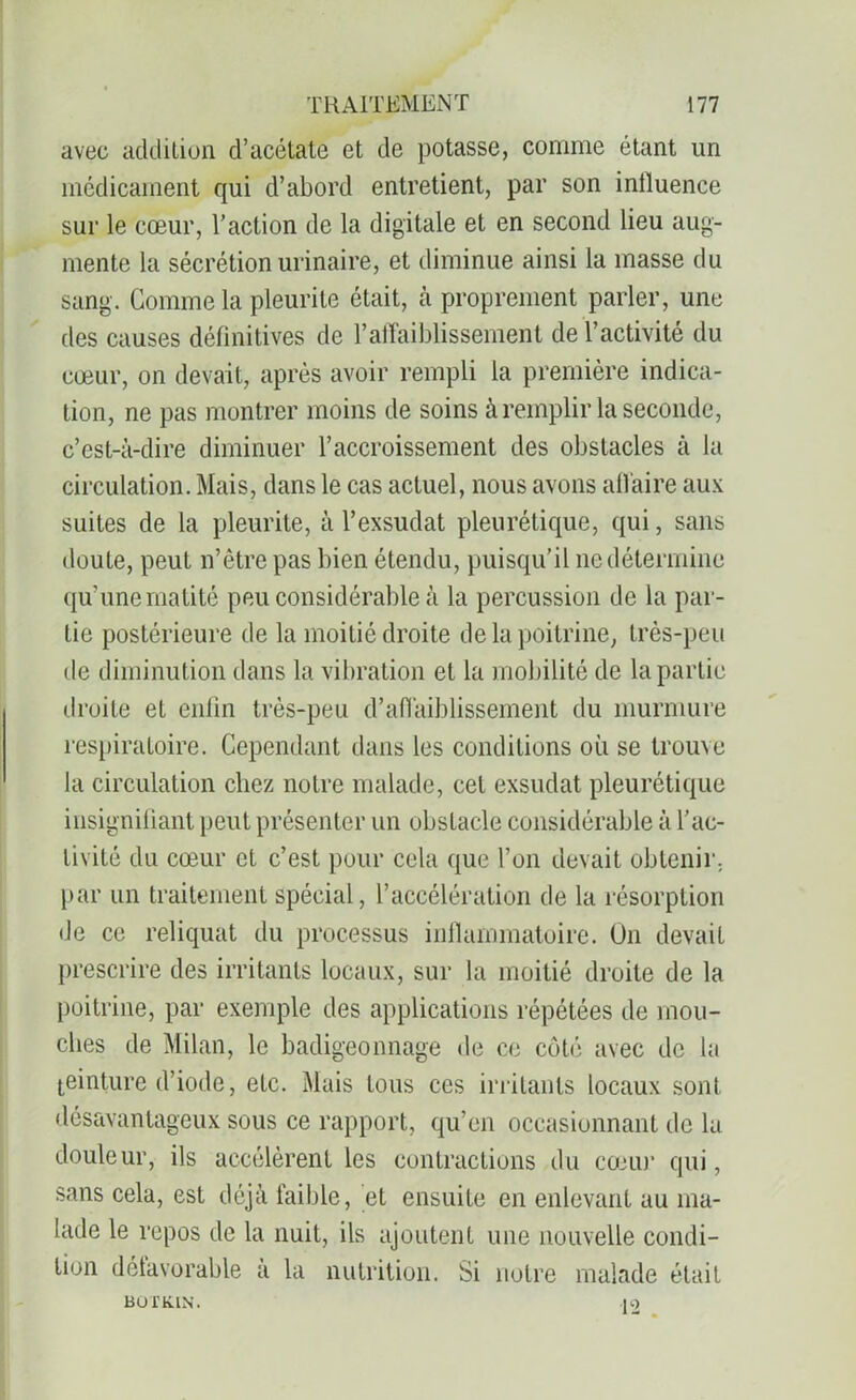 avec addition d’acétate et de potasse, comme étant un médicament qui d’abord entretient, par son influence sur le cœur, l’action de la digitale et en second lieu aug- mente la sécrétion urinaire, et diminue ainsi la masse du sang. Comme la pleurite était, à proprement parler, une des causes définitives de l’affaiblissement de l’activité du cœur, on devait, après avoir rempli la première indica- tion, ne pas montrer moins de soins à remplir la seconde, c’est-à-dire diminuer l’accroissement des obstacles à la circulation. Mais, dans le cas actuel, nous avons affaire aux suites de la pleurite, à l’exsudât pleurétique, qui, sans doute, peut n’être pas bien étendu, puisqu’il ne détermine qu’une matité peu considérable à la percussion de la par- tie postérieure de la moitié droite de la poitrine, très-peu de diminution dans la vibration et la mobilité de la partie droite et enlin très-peu d’affaiblissement du murmure respiratoire. Cependant dans les conditions où se trouve la circulation chez notre malade, cet exsudât pleurétique insignifiant peut présenter un obstacle considérable à l’ac- tivité du cœur et c’est pour cela que l’on devait obtenir, par un traitement spécial, l’accélération de la résorption de ce reliquat du processus inflammatoire. On devait prescrire des irritants locaux, sur la moitié droite de la poitrine, par exemple des applications répétées de mou- ches de Milan, le badigeonnage de ce côté avec de la teinture d’iode, etc. Mais tous ces irritants locaux sont désavantageux sous ce rapport, qu’en occasionnant de lu douleur, ils accélèrent les contractions du cœur qui, sans cela, est déjà faible, et ensuite en enlevant au ma- lade le repos de la nuit, ils ajoutent une nouvelle condi- tion défavorable à la nutrition. Si notre malade était BOTK.IN. 12